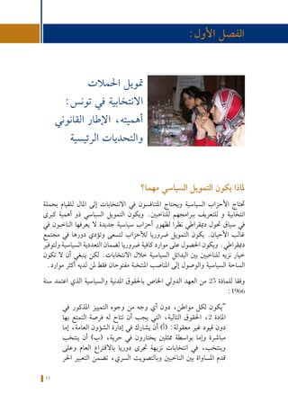 11
‫واملراقبة‬ ‫الرهانات‬ :‫تونس‬ ‫في‬ ‫االنتخابية‬ ‫احلمالت‬ ‫متويل‬ ‫حول‬ ‫كتيب‬
‫مهما؟‬ ‫السياسي‬ ‫التمويل‬ ‫يكون‬ ‫ملاذا‬
‫بحملة‬ ‫للقيام‬ ‫املال‬ ‫إلى‬ ‫االنتخابات‬ ‫في‬ ‫املتنافسون‬ ‫ويحتاج‬ ‫السياسية‬ ‫األحزاب‬ ‫حتتاج‬
‫كبرى‬ ‫أهمية‬ ‫ذو‬ ‫السياسي‬ ‫التمويل‬ ‫ويكون‬ .‫للناخبني‬ ‫ببرامجهم‬ ‫للتعريف‬ ‫و‬ ‫انتخابية‬
‫في‬ ‫الناخبون‬ ‫يعرفها‬ ‫ال‬ ‫جديدة‬ ‫سياسية‬ ‫أحزاب‬ ‫لظهور‬ ‫نظرا‬ ‫دميقراطي‬ ‫حتول‬ ‫سياق‬ ‫في‬
‫مجتمع‬ ‫في‬ ‫دورها‬ ‫وتؤدي‬ ‫لتسعى‬ ‫لألحزاب‬ ‫ضروريا‬ ‫التمويل‬ ‫يكون‬ .‫األحيان‬ ‫غالب‬
‫ولتوفير‬ ‫السياسية‬ ‫التعددية‬ ‫لضمان‬ ‫ضروريا‬ ‫كافية‬ ‫موارد‬ ‫على‬ ‫احلصول‬ ‫ويكون‬ .‫دميقراطي‬
‫تكون‬ ‫ال‬ ‫أن‬ ‫ينبغي‬ ‫لكن‬ .‫االنتخابات‬ ‫خالل‬ ‫السياسية‬ ‫البدائل‬ ‫بني‬ ‫للناخبني‬ ‫نزيه‬ ‫خيار‬
.‫موارد‬ ‫أكثر‬ ‫لديه‬ ‫ملن‬ ‫فقط‬ ‫مفتوحان‬ ‫املنتخبة‬ ‫املناصب‬ ‫إلى‬ ‫والوصول‬ ‫السياسية‬ ‫الساحة‬
‫سنة‬ ‫اعتمد‬ ‫الذي‬ ‫والسياسية‬ ‫املدنية‬ ‫باحلقوق‬ ‫اخلاص‬ ‫الدولي‬ ‫العهد‬ ‫من‬ 25 ‫للمادة‬ ‫وفقا‬
:1966
‫ﻓﻲ‬ ‫املذكور‬ ‫اﻟﺘﻤﻴﻴﺰ‬ ‫وﺟﻮﻩ‬ ‫ﻣﻦ‬ ‫وﺟﻪ‬ ‫أي‬ ‫دون‬ ،‫ﻣﻮاﻃﻦ‬ ‫ﻟﻜﻞ‬ ‫“ﻳﻜﻮن‬
‫ﺑﻬﺎ‬ ‫اﻟﺘﻤﺘﻊ‬ ‫ﻓﺮﺻﺔ‬ ‫ﻟﻪ‬ ‫ﺗﺘﺎح‬ ‫أن‬ ‫ﻳﺠﺐ‬ ‫اﻟﺘﻲ‬ ،‫اﻟﺘﺎﻟﻴﺔ‬ ‫اﺤﻟﻘﻮق‬ ،2 ‫اﻤﻟﺎدة‬
‫إﻣﺎ‬ ،‫اﻟﻌﺎﻣﺔ‬ ‫اﻟﺸﺆون‬ ‫إدارة‬ ‫ﻓﻲ‬ ‫ﻳﺸﺎرك‬ ‫أن‬ )‫(أ‬ :‫ﻣﻌﻘﻮﻟﺔ‬ ‫ﻏﻴﺮ‬ ‫ﻗﻴﻮد‬ ‫دون‬
‫ﻳﻨﺘﺨﺐ‬ ‫أن‬ )‫(ب‬ ،‫ﺣﺮﻳﺔ‬ ‫ﻓﻲ‬ ‫ﻳﺨﺘﺎرون‬ ‫ﻤﻣﺜﻠﻦﻴ‬ ‫ﺑﻮاﺳﻄﺔ‬ ‫وإﻣﺎ‬ ‫ﻣﺒﺎﺷﺮة‬
‫وﻋﻠﻰ‬ ‫اﻟﻌﺎم‬ ‫ﺑﺎﻻﻗﺘﺮاع‬ ‫دورﻳﺎ‬ ‫ﺠﺗﺮى‬ ‫ﻧﺰﻳﻬﺔ‬ ‫اﻧﺘﺨﺎﺑﺎت‬ ‫ﻓﻲ‬ ،‫وﻳﻨﺘﺨﺐ‬
‫اﺤﻟﺮ‬ ‫اﻟﺘﻌﺒﻴﺮ‬ ‫ﺗﻀﻤﻦ‬ ،‫اﻟﺴﺮي‬ ‫وﺑﺎﻟﺘﺼﻮﻳﺖ‬ ‫اﻟﻨﺎﺧﺒﻦﻴ‬ ‫ﺑﻦﻴ‬ ‫اﻤﻟﺴﺎواة‬ ‫ﻗﺪم‬
:‫األول‬ ‫الفصل‬
‫احلمالت‬ ‫متويل‬
:‫تونس‬ ‫في‬ ‫االنتخابية‬
‫القانوني‬ ‫اإلطار‬ ،‫أهميته‬
‫الرئيسية‬ ‫والتحديات‬
 