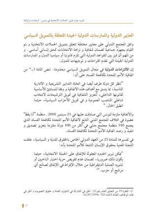 13
‫واملراقبة‬ ‫الرهانات‬ :‫تونس‬ ‫في‬ ‫االنتخابية‬ ‫احلمالت‬ ‫متويل‬ ‫حول‬ ‫كتيب‬
‫السياسي‬ ‫بالتمويل‬ ‫املتعلقة‬ ‫اجليدة‬ ‫الدولية‬ ‫واملمارسات‬ ‫الدولية‬ ‫املعايير‬
‫مت‬ ‫و‬ ‫االنتخابية‬ ‫احلمالت‬ ‫بتمويل‬ ‫تتعلق‬ ‫مختلفة‬ ‫معايير‬ ‫على‬ ‫الدولي‬ ‫املجتمع‬ ‫وافق‬
‫و‬ .‫أساسي‬ ‫إنساني‬ ‫كحق‬ ‫االنتخابات‬ ‫نزاهة‬ ‫و‬ ‫شفافية‬ ‫لضمان‬ ‫جماعية‬ ‫بجهود‬ ‫القيام‬
‫املمارسات‬ ‫و‬ ‫الدول‬ ‫سياسيا‬ ‫أو‬ ‫قانونيا‬ ‫تلزم‬ ‫التي‬ ‫الدولية‬ ‫القواعد‬ ‫بني‬ ‫منيز‬ ‫أن‬ ‫املهم‬ ‫من‬
.‫للدول‬ ‫توجيهات‬ ‫و‬ ‫اقتراحات‬ ‫تقدم‬ ‫التي‬ ‫اجليدة‬ ‫الدولية‬
‫من‬ 7.3 ‫املادة‬ ‫تنص‬ .‫محدودة‬ ‫السياسي‬ ‫التمويل‬ ‫مجال‬ ‫في‬ ‫الدولية‬ ‫االلتزامات‬ ‫إن‬
:‫أن‬ ‫على‬ ‫الفساد‬ ‫ملكافحة‬ ‫املتحدة‬ ‫األمم‬ ‫اتفاقية‬
‫االدارية‬ ‫و‬ ‫التشريعية‬ ‫التدابير‬ ‫اتخاذ‬ ‫في‬ ‫أيضا‬ ‫طرف‬ ‫دولة‬ ‫كل‬ ‫“تنظر‬
‫األساسية‬ ‫للمبادئ‬ ‫وفقا‬ ‫و‬ ‫االتفاقية‬ ‫هذه‬ ‫أهداف‬ ‫مع‬ ‫يتسق‬ ‫مبا‬ ،‫املناسبة‬
‫النتخاب‬ ‫الترشيحات‬ ‫متويل‬ ‫في‬ ‫الشفافية‬ ‫لتعزيز‬ ،‫الداخلي‬ ‫لقانونها‬
‫حيثما‬ ،‫السياسية‬ ‫األحزاب‬ ‫متويل‬ ‫في‬ ‫و‬ ‫العمومية‬ ‫املناصب‬ ‫شاغلي‬
”.‫احلال‬ ‫انطبق‬
”‫يقظ‬ ‫“أنا‬ ‫منظمة‬ .2008 ‫سبتمبر‬ 23 ‫في‬ ‫عليها‬ ‫صادقت‬ ‫التي‬ ‫لتونس‬ ‫ملزمة‬ ‫واالتفاقية‬
‫الذي‬ ‫الفساد‬ ‫ملكافحة‬ ‫املتحدة‬ ‫األمم‬ ‫التفاقية‬ ‫التابع‬ ‫املدني‬ ‫املجتمع‬ ‫ائتالف‬ ‫في‬ ‫عضوة‬
‫و‬ ‫تصديق‬ ‫بتعزيز‬ ‫ملتزمة‬ ‫دولة‬ 100 ‫من‬ ‫أكثر‬ ‫في‬ ‫مدني‬ ‫مجتمع‬ ‫منظمة‬ 310 ‫يجمع‬
.‫الفساد‬ ‫ملكافحة‬ ‫املتحدة‬ ‫األمم‬ ‫اتفاقية‬ ‫رصد‬ ‫و‬ ‫تنفيذ‬
‫علقت‬ ،‫السياسية‬ ‫و‬ ‫املدنية‬ ‫باحلقوق‬ ‫اخلاص‬ ‫الدولي‬ ‫العهد‬ ‫من‬ 25 ‫للمادة‬ ‫تفسيرها‬ ‫في‬
:‫بأنه‬ ‫املتحدة‬ ‫لألمم‬ ‫التابعة‬ ‫اإلنسان‬ ‫بحقوق‬ ‫املعنية‬ ‫اللجنة‬
‫حيثما‬ ،‫االنتخابية‬ ‫احلملة‬ ‫على‬ ‫لإلنفاق‬ ‫املعقولة‬ ‫احلدود‬ ‫تبرير‬ ‫“ميكن‬
‫أو‬ ‫الناخبني‬ ‫اختيار‬ ‫حرية‬ ‫تقويض‬ ‫عدم‬ ‫لضمان‬ ،‫ضروريا‬ ‫ذلك‬ ‫يكون‬
‫أي‬ ‫لصالح‬ ‫اإلنفاق‬ ‫في‬ ‫اإلفراط‬ ‫خالل‬ ‫من‬ ‫الدميقراطية‬ ‫العملية‬ ‫تشويه‬
2
”.‫حزب‬ ‫أو‬ ‫مرشح‬
‫في‬ ‫احلق‬ ‫و‬ ‫التصويت‬ ‫حقوق‬ ‫و‬ ‫العامة‬ ‫الشؤون‬ ‫في‬ ‫املشاركة‬ ‫في‬ ‫احلق‬ :25 ‫رقم‬ ‫العام‬ ‫التعليق‬ ‫من‬ 19 ‫الفقرة‬ -2
.12/07/1996 :)25 ‫(املادة‬ ‫العامة‬ ‫الوظائف‬ ‫تقلد‬
 