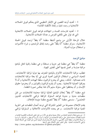 23
‫واملراقبة‬ ‫الرهانات‬ :‫تونس‬ ‫في‬ ‫االنتخابية‬ ‫احلمالت‬ ‫متويل‬ ‫حول‬ ‫كتيب‬
‫احلمالت‬ ‫متويل‬ ‫يحكم‬ ‫الذي‬ ‫التنظيمي‬ ‫اإلطار‬ ‫في‬ ‫القصور‬ ‫أوجه‬ ‫حتديد‬ - 1
‫القائمة؛‬ ‫األنظمة‬ ‫إنفاذ‬ ‫و‬ ‫تنفيذ‬ ‫رصد‬ ‫و‬ ‫االنتخابية‬
‫االنتخابية‬ ‫احلمالت‬ ‫متويل‬ ‫قواعد‬ ‫انتهاكات‬ ‫و‬ ‫الفساد‬ ‫ممارسات‬ ‫حتديد‬ - 2
.‫االنتخابية‬ ‫احلمالت‬ ‫عدالة‬ ‫و‬ ‫الفرص‬ ‫تكافئ‬ ‫على‬ ‫تؤثر‬ ‫قد‬ ‫التي‬
‫احلملة‬ ‫متويل‬ ‫لرصد‬ ”‫يقظ‬ ‫“أنا‬ ‫منظمة‬ ‫أنشطة‬ ‫وضع‬ ‫من‬ ‫األولى‬ ‫املرحلة‬ ‫خالل‬
‫األصوات‬ ‫شراء‬ ‫و‬ ‫املرشحني‬ ‫إنفاق‬ ‫رصد‬ ‫على‬ ”‫يقظ‬ ‫“أنا‬ ‫منظمة‬ ‫ستركز‬ ،‫االنتخابية‬
.‫الدولة‬ ‫موارد‬ ‫استغالل‬ ‫و‬
‫الرصد‬ ‫مبادئ‬
‫ملبادئ‬ ‫متتثل‬ ‫رقابية‬ ‫منظمة‬ ‫هي‬ ‫و‬ ‫مستقلة‬ ‫و‬ ‫حزبية‬ ‫غير‬ ‫منظمة‬ ‫هي‬ ”‫يقظ‬ ‫“أنا‬ ‫منظمة‬
.‫املهنية‬ ‫املعايير‬ ‫أعلى‬ ‫نفسها‬ ‫حتمل‬ ‫و‬ ‫صارمة‬ ‫مراقبة‬
.‫االنتخابات‬ ‫ملراقبة‬ ‫دوليا‬ ‫بها‬ ‫املعترف‬ ‫باملبادئ‬ ‫االلتزام‬ ‫االنتخابات‬ ‫مراقبة‬ ‫تتطلب‬
‫لالنتخابات‬ ‫مراقبة‬ ‫بعثة‬ ‫أية‬ ‫في‬ ‫كبرى‬ ‫أهمية‬ ‫املراقبني‬ ‫استقالل‬ ‫و‬ ‫السياسي‬ ‫للحياد‬
‫ال‬ ‫أن‬ ‫و‬ ‫االنتخابية‬ ‫الهيئات‬ ‫سلطة‬ ‫املراقبون‬ ‫يحترم‬ ‫أن‬ ‫ينبغي‬ ،‫لذلك‬ .‫مصداقية‬ ‫ذات‬
‫حقوق‬ ‫يحترموا‬ ‫أن‬ ‫و‬ ‫بالقوانني‬ ‫املراقبون‬ ‫يلتزم‬ ‫أن‬ ‫يجب‬ .‫االنتخابية‬ ‫العملية‬ ‫يعرقلوا‬
.‫املنظمة‬ ‫صورة‬ ‫يعكس‬ ‫هذا‬ ‫ألن‬ ‫سليم‬ ‫سلوك‬ ‫على‬ ‫يحافظوا‬ ‫أن‬ ‫و‬ ‫اإلنسان‬
‫قبل‬ ‫من‬ ‫لالنتخابات‬ ‫محايدة‬ ‫ملراقبة‬ ‫العاملية‬ ‫املبادئ‬ ‫إعالن‬ ”‫يقظ‬ ‫“أنا‬ ‫منظمة‬ ‫تتبع‬
‫املدنيني‬ ‫االنتخابات‬ ‫ملراقبي‬ ‫املرافقة‬ ‫السلوك‬ ‫قواعد‬ ‫مدونة‬ ‫و‬ ‫مدنية‬ ‫منظمات‬
.‫لإلعالن‬ ‫مؤيدة‬ ‫منظمة‬ ‫لتصبح‬ ”‫يقظ‬ ‫“أنا‬ ‫منظمة‬ ‫ستسعى‬ .8
‫احملايدين‬
‫احلزبية‬ ‫غير‬ ‫املنظمات‬ ‫أعمال‬ ‫توجه‬ ‫التي‬ ‫املشتركة‬ ‫املعايير‬ ‫من‬ ‫مجموعة‬ ‫اإلعالن‬ ‫يقدم‬
‫ملراقبي‬ ‫السلوكية‬ ‫و‬ ‫األخالقية‬ ‫االلتزامات‬ ‫يحدد‬ ‫هو‬ ‫و‬ .‫االنتخابات‬ ‫مبراقبة‬ ‫املعنية‬
‫و‬ ‫القائمة‬ ‫اإلقليمية‬ ‫الشبكات‬ ‫ممثلي‬ ‫قبل‬ ‫من‬ ‫اآلراء‬ ‫في‬ ‫توافق‬ ‫عملية‬ ‫خالل‬ ‫من‬ ‫العاملية‬ ‫املبادئ‬ ‫إعالن‬ ‫وضع‬ ‫مت‬ - 8
‫أوراسيا‬ ‫و‬ ‫الشرقية‬ ‫و‬ ‫الوسطى‬ ‫أوروبا‬ ‫و‬ ‫آسيا‬ ‫و‬ ‫افريقيا‬ ‫من‬ ‫االنتخابات‬ ‫مراقبة‬ ‫على‬ ‫تعمل‬ ‫محايدة‬ ‫ملنظمات‬ ‫النامية‬
‫العاملية‬ ‫الشبكة‬ ‫في‬ ‫أعضاء‬ ‫هم‬ ‫الذين‬ ‫أفريقيا‬ ‫وشمال‬ ‫األوسط‬ ‫الشرق‬ ‫و‬ ‫الكاريبي‬ ‫البحر‬ ‫منطقة‬ ‫و‬ ‫الالتينية‬ ‫أمريكا‬ ‫و‬
:‫الرابط‬ ‫على‬ ‫اإلعالن‬ ‫على‬ ‫العثور‬ ‫ميكن‬ .‫احمللية‬ ‫االنتخابات‬ ‫ملراقبي‬
http://www.gndem.org/declaration-of-global-principles.
 