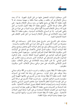 26
‫رصد‬ ‫أن‬ ‫مبا‬ .‫اجلهوية‬ ‫الفرق‬ ‫قبل‬ ‫من‬ ‫عليها‬ ‫املتحصل‬ ‫البيانات‬ ‫سيحللون‬ ‫الذين‬
‫ال‬ ‫قد‬ ،‫محددة‬ ‫منهجية‬ ‫و‬ ‫مكثفا‬ ‫عمال‬ ‫يتطلب‬ ‫و‬ ‫مكلف‬ ‫أمر‬ ‫هو‬ ‫اإلعالم‬ ‫وسائل‬
‫على‬ ،‫بنفسها‬ ‫اإلعالم‬ ‫وسائل‬ ‫رصد‬ ‫من‬ ‫ميكنها‬ ‫وضع‬ ‫في‬ »‫يقظ‬ ‫«أنا‬ ‫منظمة‬ ‫تكون‬
‫أجل‬ ‫من‬ ‫املناسبة‬ ‫احللول‬ »‫يقظ‬ ‫«أنا‬ ‫منظمة‬ ‫فستضع‬ .‫األولى‬ ‫املرحلة‬ ‫خالل‬ ‫األقل‬
‫قبل‬ ‫من‬ ‫ممولة‬ ‫هي‬ ‫و‬ ‫الدولة‬ ‫موارد‬ ‫تشكل‬ ‫ألنها‬ ‫العمومية‬ ‫اإلعالم‬ ‫وسائل‬ ‫أداء‬ ‫تقييم‬
»‫يقظ‬ ‫«أنا‬ ‫منظمة‬ ‫ستقوم‬ ،‫السياسية‬ ‫باإلعالنات‬ ‫السماح‬ ‫مت‬ ‫إذا‬ .‫الضرائب‬ ‫دافعي‬
‫على‬ ‫اإلنفاق‬ ‫تقدير‬ ‫أجل‬ ‫من‬ ‫الرئيسية‬ ‫اإلعالم‬ ‫وسائل‬ ‫في‬ ‫اإلعالنات‬ ‫برصد‬ ‫أيضا‬
.‫املعنية‬ ‫االنتخابية‬ ‫احلملة‬
‫ذلك‬ ‫في‬ ‫وسيساعده‬ .‫كامل‬ ‫بدوام‬ ‫يعمل‬ ‫مشروع‬ ‫مدير‬ ‫املشروع‬ ‫على‬ ‫سيشرف‬
.‫والسياسة‬ ‫والقانون‬ ‫املالية‬ ‫في‬ ‫خبراء‬ ‫ذلك‬ ‫في‬ ‫مبا‬ ،‫اخلارجيني‬ ‫اخلبراء‬ ‫من‬ ‫مجموعة‬
‫ويحلل‬ ‫ويجمع‬ ‫يتحصل‬ ‫الذي‬ ‫البيانات‬ ‫محلل‬ ‫مع‬ ‫وثيق‬ ‫بشكل‬ ‫املشروع‬ ‫مدير‬ ‫سيعمل‬
‫الواليات‬ ‫في‬ ‫املنسقني‬ ‫مع‬ ‫باالتصال‬ ‫امليداني‬ ‫املنسق‬ ‫سيقوم‬ .‫الواردة‬ ‫البيانات‬ ‫كافة‬
‫ويقدمون‬ ‫العمل‬ ‫سيوجهون‬ .‫امليدانيني‬ ‫للمراقبني‬ ‫اتصال‬ ‫نقطة‬ ‫مبثابة‬ ‫سيكونون‬ ‫الذين‬
‫املراقبون‬ ‫يقدم‬ .‫بالرصد‬ ‫املتعلقة‬ ‫اليومية‬ ‫أنشطتهم‬ ‫في‬ ‫امليدانيني‬ ‫للمراقبني‬ ‫النصح‬
‫إلى‬ ‫التقارير‬ ‫يرسلون‬ ‫بدورهم‬ ‫الذين‬ ‫الواليات‬ ‫في‬ ‫للمنسقني‬ ‫تقاريرهم‬ ‫امليدانيون‬
‫سيقوم‬ ،‫اإلعالم‬ ‫وسائل‬ ‫في‬ ‫لإلعالنات‬ ‫برصد‬ ‫القيام‬ ‫تقرر‬ ‫إذا‬ .‫امليداني‬ ‫املنسق‬
‫سيكونون‬ ‫الذين‬ ،‫اإلعالم‬ ‫وسائل‬ ‫مراقبي‬ ‫عمل‬ ‫على‬ ‫باإلشراف‬ ‫اإلعالمي‬ ‫املنسق‬
.‫متطوعني‬
‫ميداني‬ ‫مراقب‬ 40 ‫من‬ ‫يقرب‬ ‫ما‬ ‫تدريب‬ ‫و‬ ‫توظيف‬ ‫و‬ ‫بتعيني‬ »‫يقظ‬ ‫«أنا‬ ‫منظمة‬ ‫ستقوم‬
‫السنوات‬ ‫في‬ ‫العدد‬ ‫هذا‬ ‫زيادة‬ ‫إلى‬ ‫وستسعى‬ .‫املوارد‬ ‫توافر‬ ‫على‬ ‫يتوقف‬ ‫وهذا‬
‫الذين‬ ‫اجلهوية‬ ‫مكاتبها‬ ‫في‬ ‫املدربني‬ ‫من‬ ‫عدد‬ ‫بإرشاد‬ »‫يقظ‬ ‫«أنا‬ ‫منظمة‬ ‫قامت‬ .‫املقبلة‬
‫أولى‬ ‫مرحلة‬ ‫في‬ ‫املدربني‬ ‫هؤالء‬ ‫تدريب‬ ‫ومت‬ .‫امليدانيني‬ ‫املراقبني‬ ‫بتدريب‬ ‫سيقومون‬
‫واملبادئ‬ ‫السياسي‬ ‫التمويل‬ ‫مفاهيم‬ ‫حول‬ ‫االنتخابية‬ ‫للنظم‬ ‫الدولية‬ ‫املؤسسة‬ ‫قبل‬ ‫من‬
‫مكنت‬ .‫االنتخابية‬ ‫احلمالت‬ ‫بتمويل‬ ‫املتعلقة‬ ‫املدافعة‬ ‫واستراتيجيات‬ ‫الرصد‬ ‫وتقنيات‬
‫ومن‬ ‫الرصد‬ ‫مهارات‬ ‫تطوير‬ ‫من‬ »‫يقظ‬ ‫«أنا‬ ‫منظمة‬ ‫مدربي‬ ‫التدريبات‬ ‫من‬ ‫السلسلة‬ ‫هذه‬
‫احلمالت‬ ‫متويل‬ ‫ملراقبة‬ ‫اخلبراء‬ ‫قبل‬ ‫من‬ ‫املستخدمة‬ ‫املختلفة‬ ‫التقنيات‬ ‫عن‬ ‫املزيد‬ ‫معرفة‬
‫بدقة‬ ‫امليدانيني‬ ‫مراقبيها‬ ‫بتدريب‬ ‫خاصا‬ ‫اهتماما‬ »‫يقظ‬ ‫«أنا‬ ‫منظمة‬ ‫ستولي‬ .‫االنتخابية‬
.‫املنظمة‬ ‫سلوك‬ ‫قواعد‬ ‫ومدونة‬ ‫منهجية‬ ‫حول‬
 