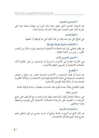 35
‫واملراقبة‬ ‫الرهانات‬ :‫تونس‬ ‫في‬ ‫االنتخابية‬ ‫احلمالت‬ ‫متويل‬ ‫حول‬ ‫كتيب‬
‫احمليدون‬ ‫السياسيون‬ •
‫التي‬ ‫غنية‬ ‫مانحة‬ ‫جهات‬ ‫من‬ ‫كبيرا‬ ‫ماليا‬ ‫دعما‬ ‫يتلقى‬ ‫الذي‬ ‫املنتخب‬ ‫املسؤول‬ ‫هو‬
.‫معينة‬ ‫سياسية‬ ‫خيارات‬ ‫يتخذ‬ ‫حتى‬ ‫املسؤول‬ ‫على‬ ‫تؤثر‬ ‫بدورها‬
‫الفساد‬ ‫تكلفة‬ •
.‫حجبها‬ ‫أو‬ ‫حتويلها‬ ‫مت‬ ‫التي‬ ‫العام‬ ‫املال‬ ‫من‬ ‫خسارتها‬ ‫يتم‬ ‫التي‬ ‫املبالغ‬ ‫هي‬
‫دميقراطية‬ ‫بطريقة‬ ‫املمولة‬ ‫االنتخابات‬ •
‫الشعب‬ ‫من‬ ‫متأتية‬ ‫مبوارد‬ ‫للمرشحني‬ ‫االنتخابية‬ ‫احلمالت‬ ‫فيه‬ ‫متول‬ ‫انتخابي‬ ‫نظام‬ ‫هو‬
.‫القليلة‬ ‫النخبة‬ ‫من‬ ‫ليس‬ ‫و‬ ،‫ككل‬
‫املباشر‬ ‫العمومي‬ ‫التمويل‬ •
‫أثناء‬ ‫احلكومة‬ ‫قبل‬ ‫من‬ ‫املرشحني‬ ‫أو‬ ‫السياسية‬ ‫األحزاب‬ ‫إلى‬ ‫املقدمة‬ ‫األموال‬ ‫هي‬
.‫لألحزاب‬ ‫املنتظم‬ ‫للتمويل‬ ‫أو‬ ‫االنتخابية‬ ‫احلمالت‬
‫اإلفصاح‬ •
‫مصادر‬ ‫و‬ ‫مبالغ‬ ‫عن‬ ‫تقارير‬ ‫السياسية‬ ‫األحزاب‬ ‫و‬ ‫املرشحون‬ ‫يقدم‬ ‫أن‬ ‫شرط‬ ‫هو‬
‫احلكومية‬ ‫الوكالة‬ ‫و‬ ‫االنتخابات‬ ‫إدارة‬ ‫لهيئة‬ ‫االنتخابية‬ ‫احلملة‬ ‫في‬ ‫املستعملة‬ ‫املساهمات‬
.‫االنتخابية‬ ‫القوانني‬ ‫إنفاذ‬ ‫وكالة‬ ‫أو‬ ‫للمحاسبات‬
.‫العامة‬ ‫للرقابة‬ ‫متاحة‬ ‫و‬ ‫مفصلة‬ ‫احلسابات‬ ‫هذه‬ ‫تكون‬ ‫عندما‬ ‫فعاال‬ ‫اإلفصاح‬ ‫يكون‬
‫عادلة‬ ‫فرص‬ •
‫جمع‬ ‫على‬ ‫قدراتهم‬ ‫مع‬ ‫تتناسب‬ ‫موارد‬ ‫فيها‬ ‫للمرشحني‬ ‫يكون‬ ‫انتخابية‬ ‫مسابقة‬ ‫هي‬
‫بواسطتها‬ ‫يقومون‬ ‫التي‬ ‫االنتخابية‬ ‫للحمالت‬ ‫التبرعات‬ ‫على‬ ‫احلصول‬ ‫و‬ ‫التبرعات‬
.‫حمالتهم‬ ‫بإدارة‬
‫اخلارجية‬ ‫املساهمات‬ •
‫مقيم‬ ‫شخص‬ ‫قبل‬ ‫من‬ ‫سياسي‬ ‫حزب‬ ‫أو‬ ‫مرشح‬ ‫حلملة‬ ‫به‬ ‫التبرع‬ ‫مت‬ ‫الذي‬ ‫املال‬ ‫هو‬
.‫االنتخابات‬ ‫فيه‬ ‫تقام‬ ‫الذي‬ ‫البلد‬ ‫خارج‬
 