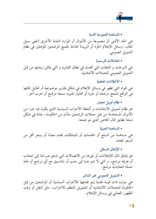 36
‫الدنيا‬ ‫العمومية‬ ‫املساعدة‬ •
‫سبيل‬ ‫(على‬ ‫األخرى‬ ‫العامة‬ ‫املوارد‬ ‫أو‬ ‫األموال‬ ‫من‬ ‫مجموعة‬ ‫أو‬ ‫األدنى‬ ‫احلد‬ ‫هي‬
‫نظام‬ ‫في‬ ‫املؤهلني‬ ‫املرشحني‬ ‫جلميع‬ ‫املتاحة‬ )‫البريد‬ ‫أو‬ ‫احلرة‬ ‫اإلعالم‬ ‫وسائل‬ ،‫املثال‬
.‫العمومي‬ ‫التمويل‬
‫الرسمية‬ ‫املعامالت‬ •
‫قبل‬ ‫من‬ ‫زيادتها‬ ‫ميكن‬ ‫التي‬ ‫و‬ ‫القانون‬ ‫نطاق‬ ‫في‬ ‫حتدث‬ ‫التي‬ ‫النفقات‬ ‫و‬ ‫التبرعات‬ ‫هي‬
.‫االنتخابية‬ ‫للحمالت‬ ‫العمومي‬ ‫التمويل‬
‫املخفية‬ ‫االعالنات‬ •
‫لكنها‬ ‫حتاليل‬ ‫أو‬ ‫موضوعية‬ ‫تقارير‬ ‫شكل‬ ‫في‬ ‫اإلعالم‬ ‫وسائل‬ ‫في‬ ‫تظهر‬ ‫التي‬ ‫املواد‬ ‫هي‬
.‫آخر‬ ‫حزب‬ ‫أو‬ ‫مرشح‬ ‫سمعة‬ ‫تشويه‬ ‫حتاول‬ ‫أو‬ ‫حزبا‬ ‫أو‬ ‫مرشحا‬ ‫تشجع‬ ‫الواقع‬ ‫في‬
‫هجني‬ ‫متويل‬ ‫نظام‬ •
‫من‬ ‫جزء‬ ‫فيه‬ ‫يكون‬ ‫الذي‬ ‫السياسية‬ ‫األحزاب‬ ‫أنشطة‬ ‫و‬ ‫االنتخابات‬ ‫لتمويل‬ ‫نظام‬ ‫هو‬
‫شكل‬ ‫في‬ ‫عادة‬ ،‫احلكومة‬ ‫من‬ ‫متأت‬ ‫املرشحني‬ ‫حمالت‬ ‫قبل‬ ‫من‬ ‫املستخدمة‬ ‫األموال‬
.‫جمعه‬ ‫مت‬ ‫الذي‬ ‫اخلاص‬ ‫املال‬ ‫تطابق‬ ‫منحة‬
‫العينية‬ ‫املساهمة‬ •
‫من‬ ‫أقل‬ ‫بسعر‬ ‫أو‬ ‫مجانا‬ ‫تقدم‬ ‫املمتلكات‬ ‫أو‬ ‫اخلدمات‬ ‫أو‬ ‫السلع‬ ‫من‬ ‫مساهمة‬ ‫هي‬
.‫املعتاد‬ ‫السعر‬
‫املستقل‬ ‫اإلنفاق‬ •
‫انتخاب‬ ‫إلى‬ ‫صراحة‬ ‫تدعو‬ ‫التي‬ ‫االتصاالت‬ ‫من‬ ‫غيرها‬ ‫أو‬ ‫لإلعالنات‬ ‫املال‬ ‫إنفاق‬ ‫هو‬
‫جلنة‬ ‫أو‬ ‫مرشح‬ ‫أي‬ ‫مع‬ ‫بالتنسيق‬ ‫أو‬ ‫جنب‬ ‫إلى‬ ‫جنبا‬ ‫تتم‬ ‫ال‬ ‫التي‬ ‫و‬ ،‫مرشح‬ ‫هزمية‬ ‫أو‬
.‫مرشح‬ ‫انتخابات‬ ‫حملة‬
‫املباشر‬ ‫غير‬ ‫العمومي‬ ‫التمويل‬ •
‫قبل‬ ‫من‬ ‫املرشحني‬ ‫أو‬ ‫السياسية‬ ‫لألحزاب‬ ‫تقدميها‬ ‫يتم‬ ‫نقدية‬ ‫قيمة‬ ‫ذات‬ ‫موارد‬ ‫هي‬
‫وقت‬ ‫أو‬ ‫النقل‬ ‫مثل‬ ،‫لألحزاب‬ ‫املنتظم‬ ‫للتمويل‬ ‫أو‬ ‫االنتخابية‬ ‫للحمالت‬ ‫احلكومة‬
.‫اإلعالم‬ ‫وسائل‬ ‫في‬ ‫املجاني‬ ‫الظهور‬
 