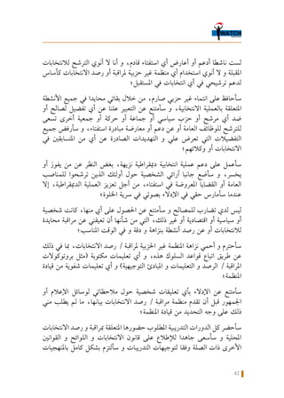 42
‫لالنتخابات‬ ‫الترشح‬ ‫أنوي‬ ‫ال‬ ‫أنا‬ ‫و‬ ،‫قادم‬ ‫استفتاء‬ ‫أي‬ ‫أعارض‬ ‫أو‬ ‫أدعم‬ ‫ناشطا‬ ‫لست‬
‫كأساس‬ ‫االنتخابات‬ ‫رصد‬ ‫أو‬ ‫ملراقبة‬ ‫حزبية‬ ‫غير‬ ‫منظمة‬ ‫أي‬ ‫استخدام‬ ‫أنوي‬ ‫ال‬ ‫و‬ ‫املقبلة‬
‫املستقبل؛‬ ‫في‬ ‫انتخابات‬ ‫أي‬ ‫في‬ ‫ترشيحي‬ ‫لدعم‬
‫األنشطة‬ ‫جميع‬ ‫في‬ ‫محايدا‬ ‫بقائي‬ ‫خالل‬ ‫من‬ ،‫صارم‬ ‫حزبي‬ ‫غير‬ ‫انتماء‬ ‫على‬ ‫سأحافظ‬
‫أو‬ ‫لصالح‬ ‫تفضيل‬ ‫أي‬ ‫عن‬ ‫علنا‬ ‫التعبير‬ ‫عن‬ ‫سأمتنع‬ ‫و‬ ،‫االنتخابية‬ ‫بالعملية‬ ‫املتعلقة‬
‫تسعى‬ ‫أخرى‬ ‫جمعية‬ ‫أو‬ ‫حركة‬ ‫أو‬ ‫جماعة‬ ‫أو‬ ‫سياسي‬ ‫حزب‬ ‫أو‬ ‫مرشح‬ ‫أي‬ ‫ضد‬
‫جميع‬ ‫سأرفض‬ ‫و‬ ،‫استفتاء‬ ‫مبادرة‬ ‫معارضة‬ ‫أو‬ ‫دعم‬ ‫عن‬ ‫أو‬ ‫العامة‬ ‫للوظائف‬ ‫للترشح‬
‫في‬ ‫املتسابقني‬ ‫من‬ ‫أي‬ ‫عن‬ ‫الصادرة‬ ‫التهديدات‬ ‫و‬ ‫علي‬ ‫تعرض‬ ‫التي‬ ‫التفضيالت‬
‫وكالئهم؛‬ ‫أو‬ ‫االنتخابات‬
‫أو‬ ‫يفوز‬ ‫من‬ ‫عن‬ ‫النظر‬ ‫بغض‬ ،‫نزيهة‬ ‫دميقراطية‬ ‫انتخابية‬ ‫عملية‬ ‫دعم‬ ‫على‬ ‫سأعمل‬
‫للمناصب‬ ‫ترشحوا‬ ‫الذين‬ ‫أولئك‬ ‫حول‬ ‫الشخصية‬ ‫آرائي‬ ‫جانبا‬ ‫سأضع‬ ‫و‬ ،‫يخسر‬
‫إال‬ ،‫الدميقراطية‬ ‫العملية‬ ‫تعزيز‬ ‫أجل‬ ‫من‬ ،‫استفتاء‬ ‫في‬ ‫املعروضة‬ ‫القضايا‬ ‫أو‬ ‫العامة‬
‫اخللوة؛‬ ‫سرية‬ ‫في‬ ‫بصوتي‬ ‫اإلدالء‬ ‫في‬ ‫حقي‬ ‫سأمارس‬ ‫عندما‬
‫شخصية‬ ‫كانت‬ ،‫منها‬ ‫أي‬ ‫على‬ ‫احلصول‬ ‫عن‬ ‫سأمتنع‬ ‫و‬ ‫للمصالح‬ ‫تضارب‬ ‫لدي‬ ‫ليس‬
‫محايدة‬ ‫مراقبة‬ ‫عن‬ ‫تعيقني‬ ‫أن‬ ‫شأنها‬ ‫من‬ ‫التي‬ ،‫ذلك‬ ‫غير‬ ‫أو‬ ‫اقتصادية‬ ‫أو‬ ‫سياسية‬ ‫أو‬
‫املناسب؛‬ ‫الوقت‬ ‫في‬ ‫و‬ ‫دقة‬ ‫و‬ ‫بنزاهة‬ ‫أنشطة‬ ‫رصد‬ ‫عن‬ ‫أو‬ ‫لالنتخابات‬
‫ذلك‬ ‫في‬ ‫مبا‬ ،‫االنتخابات‬ ‫رصد‬ / ‫ملراقبة‬ ‫احلزبية‬ ‫غير‬ ‫املنظمة‬ ‫نزاهة‬ ‫أحمي‬ ‫و‬ ‫سأحترم‬
‫بروتوكوالت‬ ‫(مثل‬ ‫مكتوبة‬ ‫تعليمات‬ ‫أي‬ ‫و‬ ،‫هذه‬ ‫السلوك‬ ‫قواعد‬ ‫اتباع‬ ‫طريق‬ ‫عن‬
‫قيادة‬ ‫من‬ ‫شفوية‬ ‫تعليمات‬ ‫أي‬ ‫و‬ )‫التوجيهية‬ ‫املبادئ‬ ‫و‬ ‫التعليمات‬ ‫و‬ ‫الرصد‬ / ‫املراقبة‬
‫املنظمة؛‬
‫أو‬ ‫اإلعالم‬ ‫لوسائل‬ ‫مالحظاتي‬ ‫حول‬ ‫شخصية‬ ‫تعليقات‬ ‫بأي‬ ‫اإلدالء‬ ‫عن‬ ‫سأمتنع‬
‫مني‬ ‫يطلب‬ ‫لم‬ ‫ما‬ ،‫بيانها‬ ‫االنتخابات‬ ‫رصد‬ / ‫مراقبة‬ ‫منظمة‬ ‫تقدم‬ ‫أن‬ ‫قبل‬ ‫اجلمهور‬
‫املنظمة؛‬ ‫قيادة‬ ‫من‬ ‫التحديد‬ ‫وجه‬ ‫على‬ ‫ذلك‬
‫االنتخابات‬ ‫رصد‬ ‫و‬ ‫مبراقبة‬ ‫املتعلقة‬ ‫حضورها‬ ‫املطلوب‬ ‫التدريبية‬ ‫الدورات‬ ‫كل‬ ‫سأحضر‬
‫القوانني‬ ‫و‬ ‫اللوائح‬ ‫و‬ ‫االنتخابات‬ ‫قانون‬ ‫على‬ ‫لإلطالع‬ ‫جاهدا‬ ‫سأسعى‬ ‫و‬ ‫احمللية‬
‫باملنهجيات‬ ‫كامل‬ ‫بشكل‬ ‫سألتزم‬ ‫و‬ ‫التدريبات‬ ‫لتوجيهات‬ ‫وفقا‬ ‫الصلة‬ ‫ذات‬ ‫األخرى‬
 