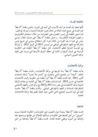 45
‫واملراقبة‬ ‫الرهانات‬ :‫تونس‬ ‫في‬ ‫االنتخابية‬ ‫احلمالت‬ ‫متويل‬ ‫حول‬ ‫كتيب‬
‫الفساد‬ ‫مكافحة‬
”‫يقظ‬ ‫“أنا‬ ‫منظمة‬ ‫تناضل‬ ،‫الثورة‬ ‫إلى‬ ‫أدت‬ ‫التي‬ ‫األسباب‬ ‫أحد‬ ‫هو‬ ‫الفساد‬ ‫بأن‬ ‫تعتقد‬ ‫ألنها‬
.‫املواطنني‬ ‫إشراك‬ ‫و‬ ‫الرشيدة‬ ‫احلوكمة‬ ‫تعزيز‬ ‫خالل‬ ‫من‬ ‫البالد‬ ‫أنحاء‬ ‫جميع‬ ‫في‬ ‫الفساد‬ ‫ضد‬
‫التكنولوجيا‬ ‫استخدام‬ ‫خالل‬ ‫من‬ ‫املعلومات‬ ‫على‬ ‫احلصول‬ ‫تيسير‬ ‫إلى‬ ‫املنظمة‬ ‫تسعى‬ ‫كما‬
‫سياسي‬ ‫انتقال‬ ‫ضمان‬ ‫على‬ ”‫يقظ‬ ‫“أنا‬ ‫منظمة‬ ‫تعمل‬ ‫و‬ .‫اإللكترونية‬ ‫احلوكمة‬ ‫مفهوم‬ ‫و‬
‫تونس‬ ‫تاريخ‬ ‫في‬ ‫سياسي‬ ‫استطالع‬ ‫أكبر‬ ‫إجراء‬ ‫خالل‬ ‫من‬ ‫الثورة‬ ‫بعد‬ ‫ما‬ ‫فترة‬ ‫في‬ ‫سلس‬
‫بشراكة‬ ‫و‬ .2012 ‫أفريل‬ ‫إلى‬ 2011 ‫ديسمبر‬ ‫من‬ ‫الوطني‬ ‫الدميقراطي‬ ‫املعهد‬ ‫مع‬ ‫بالشراكة‬
‫احلكومية‬ ‫غير‬ ‫املنظمة‬ ”‫يقظ‬ ‫“أنا‬ ‫منظمة‬ ‫متثل‬ ،‫االنتخابية‬ ‫للنظم‬ ‫الدولية‬ ‫املؤسسة‬ ‫مع‬
‫كيفية‬ ‫على‬ ‫دربت‬ ‫التي‬ ‫األوسط‬ ‫الشرق‬ ‫منطقة‬ ‫في‬ ‫الثانية‬ ‫و‬ ‫أفريقيا‬ ‫شمال‬ ‫في‬ ‫الوحيدة‬
.‫السياسي‬ ‫التمويل‬ ‫مراقبة‬
‫االنتخابات‬ ‫مراقبة‬
”‫يقظ‬ ‫“أنا‬ ‫منظمة‬ ‫قادت‬ ‫و‬ ‫االنتخابات‬ ‫مراقبة‬ ‫في‬ ‫جتربتها‬ ‫ببناء‬ ”‫يقظ‬ ‫“أنا‬ ‫منظمة‬ ‫بدأت‬
‫انتخابات‬ ‫ملراقبة‬ ”‫حدود‬ ‫بال‬ ‫“شباب‬ ‫مع‬ ‫بالتعاون‬ ‫املدني‬ ‫املجتمع‬ ‫من‬ ”‫“أوفياء‬ ‫ائتالف‬
‫االنتخابات‬ ‫راقبت‬ ‫حكومية‬ ‫غير‬ ‫منظمة‬ ‫أول‬ ”‫يقظ‬ ‫“أنا‬ ‫منظمة‬ ‫كانت‬ ‫كما‬ .2011 ‫أكتوبر‬
‫املراقبة‬ ‫بعثات‬ ‫من‬ ‫العديد‬ ‫في‬ ”‫يقظ‬ ‫“أنا‬ ‫منظمة‬ ‫شاركت‬ ‫كما‬ .2012 ‫مارس‬ ‫في‬ ‫اجلامعية‬
‫االنتخابي‬ ‫واملعهد‬ ‫كارتر‬ ‫مركز‬ ‫مع‬ 2012‫و‬ 2011 ‫سنة‬ ‫مصر‬ ‫في‬ ‫االنتخابات‬ ‫ملراقبة‬ ‫الدولية‬
‫حاضرة‬ ”‫يقظ‬ ‫“أنا‬ ‫منظمة‬ ‫وكانت‬ .‫الوطني‬ ‫الدميقراطي‬ ‫املعهد‬ ‫و‬ ‫املستدامة‬ ‫للدميقراطية‬
‫لالنتخابات‬ ‫مراقبة‬ ‫بعثة‬ ‫تنظيم‬ ‫كيفية‬ ‫حول‬ ‫الليبي‬ ‫املدني‬ ‫املجتمع‬ ‫لتدريب‬ ‫ليبيا‬ ‫في‬ ‫أيضا‬
.‫احمللية‬
‫املدافعة‬
‫سميت‬ ‫املنفتحة‬ ‫احلكومة‬ ‫و‬ ‫املعلومات‬ ‫على‬ ‫احلصول‬ ‫حول‬ ‫بحملة‬ ”‫يقظ‬ ‫“أنا‬ ‫منظمة‬ ‫قامت‬
‫علنا‬ ‫وبرامجها‬ ‫نفقاتها‬ ‫عن‬ ‫لإلعالن‬ ‫مساألتها‬ ‫و‬ ‫احلكومة‬ ‫على‬ ‫الضغط‬ ‫أجل‬ ‫من‬ ”‫“ضويلي‬
‫أجل‬ ‫من‬ ‫باملدافعة‬ ”‫يقظ‬ ‫“أنا‬ ‫منظمة‬ ‫قامت‬ .‫العامة‬ ‫اخلدمة‬ ‫موظفي‬ ‫أصول‬ ‫عن‬ ‫وكذلك‬
 