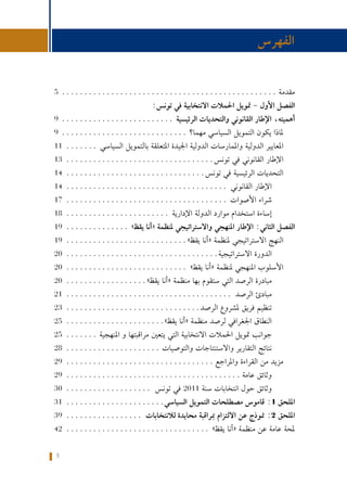 5
‫واملراقبة‬ ‫الرهانات‬ :‫تونس‬ ‫في‬ ‫االنتخابية‬ ‫احلمالت‬ ‫متويل‬ ‫حول‬ ‫كتيب‬
5................................................. ‫مقدمة‬
:‫تونس‬ ‫في‬ ‫االنتخابية‬ ‫احلمالت‬ ‫متويل‬ - ‫األول‬ ‫الفصل‬
9.......................... ‫الرئيسية‬ ‫والتحديات‬ ‫القانوني‬ ‫اإلطار‬ ،‫أهميته‬
9............................. ‫مهما؟‬ ‫السياسي‬ ‫التمويل‬ ‫يكون‬ ‫ملاذا‬
11........ ‫السياسي‬ ‫بالتمويل‬ ‫املتعلقة‬ ‫اجليدة‬ ‫الدولية‬ ‫واملمارسات‬ ‫الدولية‬ ‫املعايير‬
13..................................‫تونس‬ ‫في‬ ‫القانوني‬ ‫اإلطار‬
14................................‫تونس‬ ‫في‬ ‫الرئيسية‬ ‫التحديات‬
14..................................... ‫القانوني‬ ‫اإلطار‬
17..................................... ‫األصوات‬ ‫شراء‬
18........................ ‫اإلدارية‬ ‫الدولة‬ ‫موارد‬ ‫استخدام‬ ‫إساءة‬
19............... »‫يقظ‬ ‫«أنا‬ ‫ملنظمة‬ ‫واالستراتيجي‬ ‫املنهجي‬ ‫اإلطار‬ :‫الثاني‬ ‫الفصل‬
19............................»‫يقظ‬ ‫«أنا‬ ‫ملنظمة‬ ‫االستراتيجي‬ ‫النهج‬
20...................................‫االستراتيجية‬ ‫الدورة‬
20............................ »‫يقظ‬ ‫«أنا‬ ‫ملنظمة‬ ‫املنهجي‬ ‫األسلوب‬
20...................»‫يقظ‬ ‫«أنا‬ ‫منظمة‬ ‫بها‬ ‫ستقوم‬ ‫التي‬ ‫الرصد‬ ‫مبادرة‬
21...................................... ‫الرصد‬ ‫مبادئ‬
23...............................‫الرصد‬ ‫ملشروع‬ ‫فريق‬ ‫تنظيم‬
25.......................»‫يقظ‬ ‫«أنا‬ ‫منظمة‬ ‫لرصد‬ ‫اجلغرافي‬ ‫النطاق‬
25........ ‫املنهجية‬ ‫و‬ ‫مراقبتها‬ ‫يتعني‬ ‫التي‬ ‫االنتخابية‬ ‫احلمالت‬ ‫متويل‬ ‫جوانب‬
28...................... ‫والتوصيات‬ ‫واالستنتاجات‬ ‫التقارير‬ ‫نتائج‬
29.................................. ‫واملراجع‬ ‫القراءة‬ ‫من‬ ‫مزيد‬
29........................................ ‫عامة‬ ‫وثائق‬
30.................... ‫تونس‬ ‫في‬ 2011 ‫سنة‬ ‫انتخابات‬ ‫حول‬ ‫وثائق‬
31.......................‫السياسي‬ ‫التمويل‬ ‫مصطلحات‬ ‫قاموس‬ :1 ‫امللحق‬
39.................. ‫لالنتخابات‬ ‫محايدة‬ ‫مبراقبة‬ ‫االلتزام‬ ‫عن‬ ‫منوذج‬ :2 ‫امللحق‬
42................................. »‫يقظ‬ ‫«أنا‬ ‫منظمة‬ ‫عن‬ ‫عامة‬ ‫حملة‬
‫الفهرس‬
 
