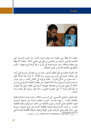 7
‫واملراقبة‬ ‫الرهانات‬ :‫تونس‬ ‫في‬ ‫االنتخابية‬ ‫احلمالت‬ ‫متويل‬ ‫حول‬ ‫كتيب‬
‫التي‬ ‫التونسية‬ ‫الثورة‬ ‫بعد‬ ‫أنشئت‬ ‫شبابية‬ ‫قيادة‬ ‫ذات‬ ‫منظمة‬ ‫هي‬ »‫يقظ‬ ‫«أنا‬ ‫منظمة‬
»‫يقظ‬ ‫«أنا‬ ‫منظمة‬ .2011 ‫جانفي‬ ‫في‬ ‫علي‬ ‫بن‬ ‫العابدين‬ ‫زين‬ ‫السابق‬ ‫بالرئيس‬ ‫أطاحت‬
‫يكمن‬ .‫جهوية‬ ‫فروع‬ ‫أربعة‬ ‫لها‬ ‫و‬ ‫تونس‬ ‫في‬ ‫مقرها‬ ‫حزبية‬ ‫غير‬ ‫و‬ ‫مستقلة‬ ‫منظمة‬ ‫هي‬
.‫الشفافية‬ ‫تعزيز‬ ‫و‬ ‫الفساد‬ ‫مكافحة‬ ‫في‬ ‫هدفها‬
‫أدت‬ ‫التي‬ ‫الرئيسية‬ ‫العوامل‬ ‫بني‬ ‫من‬ ‫كان‬ ‫و‬ ‫السابق‬ ‫النظام‬ ‫ظل‬ ‫في‬ ‫متفشيا‬ ‫الفساد‬ ‫كان‬
‫حتتل‬ ‫املسألة‬ ‫هذه‬ ‫تزال‬ ‫ال‬ .2010 ‫سنة‬ ‫ديسمبر‬ ‫في‬ ‫تونس‬ ‫في‬ ‫شعبية‬ ‫انتفاضة‬ ‫إلى‬
‫مؤشر‬ ‫يشير‬ ‫و‬ .‫العام‬ ‫النقاش‬ ‫في‬ ‫مركزية‬ ‫مكانة‬ ،‫الثورة‬ ‫اندالع‬ ‫من‬ ‫سنتني‬ ‫بعد‬ ،
‫ديسمبر‬ ‫في‬ ‫الدولية‬ ‫الشفافية‬ ‫منظمة‬ ‫عن‬ ‫الصادر‬ 2012 ‫لسنة‬ ‫السنوي‬ ‫الفساد‬ ‫مدركات‬
‫التهديد‬ ‫هذا‬ ‫على‬ ‫القضاء‬ ‫إلى‬ ‫الرامية‬ ‫جهودها‬ ‫مضاعفة‬ ‫تونس‬ ‫على‬ ‫ينبغي‬ ‫أنه‬ 2012
‫بسنة‬ ‫مقارنة‬ ‫أقل‬ ‫مرتبتني‬ ‫ميثل‬ ‫هذا‬ ‫و‬ ‫العاملي؛‬ ‫الصعيد‬ ‫على‬ 75 ‫املرتبة‬ ‫حتتل‬ ‫أنها‬ ‫مبا‬
.1
2011
‫ملناقشة‬ ‫استثنائية‬ ‫عامة‬ ‫جلسة‬ ،2012 ‫ديسمبر‬ 9 ‫في‬ ،‫التأسيسي‬ ‫الوطني‬ ‫املجلس‬ ‫عقد‬
‫السياسية‬ ‫إرادتها‬ ‫عن‬ ‫الدولة‬ ‫سلطات‬ ‫أعربت‬ ،‫املناسبة‬ ‫بهذه‬ ‫و‬ .‫الفساد‬ ‫مكافحة‬
‫ملكافحة‬ ‫وطنية‬ ‫استراتيجية‬ ‫خالل‬ ‫من‬ ‫الشفافية‬ ‫تعزيز‬ ‫و‬ ‫الفساد‬ ‫جذور‬ ‫القتالع‬ ‫القوية‬
‫رئيسية‬ ‫أولويات‬ ‫أربع‬ ‫إلى‬ ‫الفساد‬ ‫ملكافحة‬ ‫الوطنية‬ ‫االستراتيجية‬ ‫تستند‬ ‫و‬ .‫الفساد‬
‫(التي‬ ‫الفساد‬ ‫ملكافحة‬ ‫املستقلة‬ ‫الوطنية‬ ‫الهيئة‬ ‫تعزيز‬ ،‫للنزاهة‬ ‫وطني‬ ‫نظام‬ ‫إنشاء‬ :‫هي‬
	‫ت‬‫املعلوما‬ ‫من‬ ‫ملزيد‬ results/www.transparency.org/cpi2012 ‫راجع‬ - 1
‫مقدمة‬
 