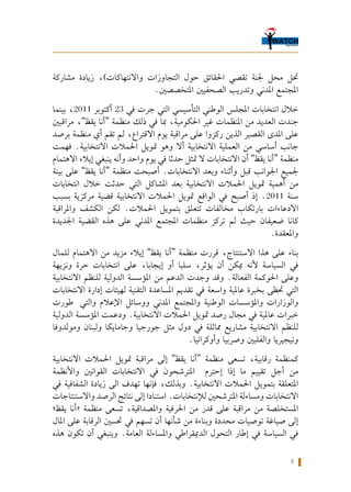 8
‫مشاركة‬ ‫زيادة‬ ،)‫واالنتهاكات‬ ‫التجاوزات‬ ‫حول‬ ‫احلقائق‬ ‫تقصي‬ ‫جلنة‬ ‫محل‬ ‫حتل‬
.‫املتخصصني‬ ‫الصحفيني‬ ‫وتدريب‬ ‫املدني‬ ‫املجتمع‬
‫بينما‬ ،2011 ‫أكتوبر‬ 23 ‫في‬ ‫جرت‬ ‫التي‬ ‫التأسيسي‬ ‫الوطني‬ ‫املجلس‬ ‫انتخابات‬ ‫خالل‬
‫مراقبني‬ ،”‫يقظ‬ ‫“أنا‬ ‫منظمة‬ ‫ذلك‬ ‫في‬ ‫مبا‬ ،‫احلكومية‬ ‫غير‬ ‫املنظمات‬ ‫من‬ ‫العديد‬ ‫جندت‬
‫برصد‬ ‫منظمة‬ ‫أي‬ ‫تقم‬ ‫لم‬ ،‫االقتراع‬ ‫يوم‬ ‫مراقبة‬ ‫على‬ ‫ركزوا‬ ‫الذين‬ ‫القصير‬ ‫املدى‬ ‫على‬
‫فهمت‬ .‫االنتخابية‬ ‫احلمالت‬ ‫متويل‬ ‫وهو‬ ‫أال‬ ‫االنتخابية‬ ‫العملية‬ ‫من‬ ‫أساسي‬ ‫جانب‬
‫االهتمام‬ ‫إيالء‬ ‫ينبغي‬ ‫وأنه‬ ‫واحد‬ ‫يوم‬ ‫في‬ ‫حدثا‬ ‫متثل‬ ‫ال‬ ‫االنتخابات‬ ‫أن‬ ”‫يقظ‬ ‫“أنا‬ ‫منظمة‬
‫بينة‬ ‫على‬ ”‫يقظ‬ ‫“أنا‬ ‫منظمة‬ ‫أصبحت‬ .‫االنتخابات‬ ‫وبعد‬ ‫وأثناء‬ ‫قبل‬ ‫اجلوانب‬ ‫جلميع‬
‫انتخابات‬ ‫خالل‬ ‫حدثت‬ ‫التي‬ ‫املشاكل‬ ‫بعد‬ ‫االنتخابية‬ ‫احلمالت‬ ‫متويل‬ ‫أهمية‬ ‫من‬
‫بسبب‬ ‫مركزية‬ ‫قضية‬ ‫االنتخابية‬ ‫احلمالت‬ ‫متويل‬ ‫الواقع‬ ‫في‬ ‫أصبح‬ ‫إذ‬ .2011 ‫سنة‬
‫واملراقبة‬ ‫الكشف‬ ‫لكن‬ .‫احلمالت‬ ‫بتمويل‬ ‫تتعلق‬ ‫مخالفات‬ ‫بارتكاب‬ ‫االدعاءات‬
‫اجلديدة‬ ‫القضية‬ ‫هذه‬ ‫على‬ ‫املدني‬ ‫املجتمع‬ ‫منظمات‬ ‫تركز‬ ‫لم‬ ‫حيث‬ ‫ضعيفان‬ ‫كانا‬
.‫واملعقدة‬
‫للمال‬ ‫االهتمام‬ ‫من‬ ‫مزيد‬ ‫إيالء‬ ”‫يقظ‬ ‫“أنا‬ ‫منظمة‬ ‫قررت‬ ،‫االستنتاج‬ ‫هذا‬ ‫على‬ ‫بناء‬
‫ونزيهة‬ ‫حرة‬ ‫انتخابات‬ ‫على‬ ،‫إيجابا‬ ‫أو‬ ‫سلبا‬ ،‫يؤثر‬ ‫أن‬ ‫ميكن‬ ‫ألنه‬ ‫السياسة‬ ‫في‬
‫االنتخابية‬ ‫للنظم‬ ‫الدولية‬ ‫املؤسسة‬ ‫من‬ ‫الدعم‬ ‫وجدت‬ ‫وقد‬ .‫الفعالة‬ ‫احلوكمة‬ ‫وعلى‬
‫االنتخابات‬ ‫إدارة‬ ‫لهيئات‬ ‫التقنية‬ ‫املساعدة‬ ‫تقدمي‬ ‫في‬ ‫واسعة‬ ‫عاملية‬ ‫بخبرة‬ ‫حتظى‬ ‫التي‬
‫طورت‬  ‫والتي‬ ‫اإلعالم‬ ‫ووسائل‬ ‫املدني‬ ‫واملجتمع‬ ‫الوطنية‬ ‫واملؤسسات‬ ‫والوزارات‬
‫الدولية‬ ‫املؤسسة‬ ‫ودعمت‬ .‫االنتخابية‬ ‫احلمالت‬ ‫متويل‬ ‫رصد‬ ‫مجال‬ ‫في‬ ‫عاملية‬ ‫خبرات‬
‫ومولدوفا‬ ‫ولبنان‬ ‫وجامايكا‬ ‫جورجيا‬ ‫مثل‬ ‫دول‬ ‫في‬ ‫مماثلة‬ ‫مشاريع‬ ‫االنتخابية‬ ‫للنظم‬
.‫وأوكرانيا‬ ‫وصربيا‬ ‫والفلبني‬ ‫ونيجيريا‬
‫االنتخابية‬ ‫احلمالت‬ ‫متويل‬ ‫مراقبة‬ ‫إلى‬ ”‫يقظ‬ ‫“أنا‬ ‫منظمة‬ ‫تسعى‬ ،‫رقابية‬ ‫كمنظمة‬
‫واألنظمة‬ ‫القوانني‬ ‫االنتخابات‬ ‫في‬ ‫املترشحون‬ ‫إحترم‬ ‫إذا‬ ‫ما‬ ‫تقييم‬ ‫أجل‬ ‫من‬
‫في‬ ‫الشفافية‬ ‫زيادة‬ ‫الى‬ ‫تهدف‬ ‫فإنها‬ ،‫وبذلك‬ .‫االنتخابية‬ ‫احلمالت‬ ‫بتمويل‬ ‫املتعلقة‬
‫واالستنتاجات‬ ‫الرصد‬ ‫نتائج‬ ‫إلى‬ ‫استنادا‬ .‫لإلنتخابات‬ ‫املترشحني‬ ‫ومساءلة‬ ‫االنتخابات‬
»‫يقظ‬ ‫«أنا‬ ‫منظمة‬ ‫تسعى‬ ،‫واملصداقية‬ ‫احلرفية‬ ‫من‬ ‫قدر‬ ‫على‬ ‫مراقبة‬ ‫من‬ ‫املستخلصة‬
‫املال‬ ‫على‬ ‫الرقابة‬ ‫حتسني‬ ‫في‬ ‫تسهم‬ ‫أن‬ ‫شأنها‬ ‫من‬ ‫وبناءة‬ ‫محددة‬ ‫توصيات‬ ‫صياغة‬ ‫إلى‬
‫هذه‬ ‫تكون‬ ‫أن‬ ‫وينبغي‬ .‫العامة‬ ‫واملساءلة‬ ‫الدميقراطي‬ ‫التحول‬ ‫إطار‬ ‫في‬ ‫السياسة‬ ‫في‬
 