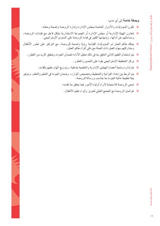 ‫وب�شفة	خا�شة	اإىل	اأي	مدى:‬       ‫	‬
                 ‫‪ ‬تكون	امل�ضوؤوليات	والأدوار	اخلا�ضة	مبجل�س	الإدارة	واإدارة	الرو�ضة	وا�ضحة	ومنفذة.	‬
‫‪ ‬تتعاون	 الهيئة	 الإدارية	 اأو	 جمل�س	 الإدارة	 اأو	 املجموعة	 ال�ضت�ضارية	 ب�ضكل	 فاعل	 مع	 قيادات	 الرو�ضة،	‬
                 ‫وم�ضاءلتهم	عن	اأدائها،	واإ�ضهامها	الكبري	يف	قيادة	الرو�ضة	على	امل�ضتوى	الإ�ضرتاتيجي.‬
‫‪ ‬ميتلك	 طاقم	 العمل	 ذو	 امل�ضوؤوليات	 القيادية	 روؤية	 وا�ضحة	 للرو�ضة،	 مع	 الرتكيز	 على	 تطور	 الأطفال	‬
                                      ‫وم�ضاركتهم	مهام	العمل	ذات	ال�ضلة	مع	باقي	اأفراد	طاقم	العمل.‬
   ‫‪ ‬يتم	ا�ضتخدام	التقييم	الذاتي	الدقيق	مبا	يف	ذلك	حتليل	الأداء؛	ل�ضمان	اجلودة	وحتقيق	املزيد	من	التطور.‬
                                               ‫‪ ‬يركز	التخطيط	الإ�ضرتاتيجي	بقوة	على	التح�ضن	والتطور.‬
              ‫‪ ‬تتم	اإدارة	وتنمية	اأع�ضاء	الهيئتني	الإدارية	والتعليمية	بفاعلية،	وتوزيع	املهام	عليهم	بكفاءة.‬
‫‪ ‬يتم	الربط	بني	اإعداد	امليزانية	والتخطيط	وتخ�ضي�س	املوارد،	و�ضمان	اجلودة	يف	التعليم	والتعلم،	وتوفري	‬
                                              ‫بيئة	تعليمية	عالية	اجلودة	مبا	يتنا�ضب	ور�ضالة	الرو�ضة.‬
                                     ‫‪ ‬ت�ضعى	الرو�ضة	لال�ضتجابة	لآراء	اأولياء	الأمور	فيما	يتعلق	مبا	تقدمه.‬
                                      ‫‪ ‬تتوا�ضل	الرو�ضة	مع	املجتمع	املحلي	لتعزيز	واإثراء	تعليم	الأطفال.	‬




                                                                                                                      ‫61‬
 