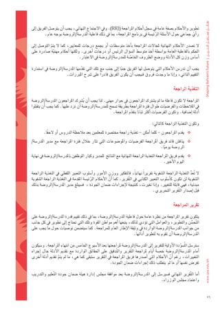 ‫تطوير	والأحكام	ب�ضفة	عامة	يف	�ضجل	اأحكام	املراجعة	(‪	.)RRJ‬ويف	الجتماع	النهائي،	يجب	اأن	يتو�ضل	الفريق	اإىل	‬
          ‫راأي	جماعي	حول	الأ�ضئلة	الرئي�ضة	يف	برنامج	املراجعة،	مبا	يف	ذلك	فاعلية	املدر�ضة/الرو�ضة	بوجه	عام.‬
                                                                                ‫َّ‬                     ‫ّ‬

‫ل	ت�ضدر	الأحكام	النهائية	ملجالت	املراجعة	باأخذ	متو�ضطات	 اأو	بجمع	درجات	للمعايري،	كما	ل	يتم	التو�ضل	 اإىل	‬
               ‫ّ‬
‫احلكم	بالفاعلية	العامة	بوا�ضطة	 اأخذ	متو�ضط	ال�ضوؤال	الرئي�س	 اأو	درجات	 اأخرى.	ولكنها	 اأحكام	مهنية	�ضادرة	على	‬
                 ‫ّ‬
                                ‫اأ�ضا�س	وزن	كل	الأدلة	وو�ضع	الظروف	اخلا�ضة	للمدر�ضة/الرو�ضة	يف	العتبار.	‬
                                                                ‫ّ‬

‫يجب	 اأن	تدر�س	الأحكام	التي	يتو�ضل	لها	الفريق	جنبا	 اإىل	جنب	مع	تلك	التي	تقدمها	املدر�ضة/الرو�ضة	يف	ا�ضتمارة	‬
                                 ‫ّ‬                          ‫ً‬
                       ‫التقييم	الذاتي،	واإذا	ما	وجدت	فروق	فـيجب	اأن	يكون	الفريق	قادراً	على	�رشح	املربرات.‬


                                                                                                           ‫التغذية	الراجعة‬

‫املراجعة	ل	تكون	فاعلة	ما	مل	ي�ضرتك	املراجعون	يف	حوار	مهني.	لذا	يجب	اأن	ي�رشِ ك	املراجعون	املدر�ضة/الرو�ضة	‬
                                     ‫ُ‬
‫يف	املالحظات	والفر�ضيات	طوال	فرتة	املراجعة	بطريقة	ت�ضمح	للمدر�ضة/الرو�ضة	اأن	ترد	عليها.	كما	يجب	اأن	يتقبلوا	‬
                                                       ‫اأدلة	اإ�ضافية.	وتكون	الفر�ضيات	اأكرث	ثباتاً	بتقدم	املراجعة.‬
                                                                   ‫ّ‬

                                                                                           ‫وتكون	التغذية	الراجعة	كالتايل:‬
         ‫‪ ‬يقدم	املراجعون	-	كلما	اأمكن	-	تغذية	راجعة	خمت�رشة	للمعلمني	بعد	مالحظة	الدرو�س	اأو	لحقا.‬
           ‫ً‬
‫‪ ‬يناق�س	قائد	فريق	املراجعة	الفر�ضيات	واملو�ضوعات	التي	تثار	خالل	فرتة	املراجعة	مع	مدير	املدر�ضة/‬
                                                                               ‫الرو�ضة	يوميا.‬
                                                                                 ‫ً‬
‫‪ ‬يقدم	فريق	املراجعة	التغذية	الراجعة	النهائية	مع	النتائج		للمدير	وكبار	املوظفني	باملدر�ضة/الرو�ضة	يف	نهاية	‬
                                                                                           ‫اليوم	الأخري.‬

‫ل	 تعد	التغذية	الراجعة	ال�ضفوية	تقريراً	نهائياً،	فالتفكري	ووزن	الأمور	واأ�ضلوب	التعبري	اللفظي	يف	التغذية	الراجعة	‬ ‫ُ ُّ‬
‫ال�ضفوية	لن	تكون	كاأ�ضلوب	التعبري	الكتابي	يف	ال َّتقرير.	كما	 اأن	الأحكام	الرئي�ضة	املقدمة	يف	التغذية	الراجعة	ال�ضفوية	‬
                                          ‫َّ‬          ‫َّ‬
‫مبدئية،	فهي	قابلة	للتغيري.	واإذا	تغريت،	كنتيجة	لإجراءات	�ضمان	اجلودة	،		ف�ضيبلغ	مدير	املدر�ضة/الرو�ضة	بذلك	‬
                                                                                        ‫قبل	اإ�ضدار	ال َّتقرير	التحريري.‬


                                                                                                           ‫تقرير	املراجعة‬

‫يتكون	تقرير	املراجعة	من	نظرة	عامة	حول	فاعلية	املدر�ضة/الرو�ضة،	مبا	يف	ذلك	تقييم	قدرة	املدر�ضة/الرو�ضة	على	‬
‫ال َّتح�ضن	والتطوير،	والعوامل	التي	توؤدي	لذلك،	يتبعها	اأهم	مواطن	القوة	وتلك	التي	حتتاج	اإىل	تطوير	يف	كل	جانب	‬
                                                                                                          ‫ُّ‬
‫من	جوانب	املدر�ضة/الرو�ضة	الواردة	يف	وثيقة	الإطار	العام	للمراجعة.	كما	�ضيت�ضمن	تو�ضيات	حول	ما	يجب	على	‬
                                                                   ‫املدر�ضة/الرو�ضة	اأن	تقوم	به	لتطوير	اأدائها.‬

‫�ضرت�ضل	املُ�ضودة	الأولية	للتقرير	اإىل	املدر�ضة/الرو�ضة	ملراجعتها	بعد	الأ�ضبوع	اخلام�س	من	انتهاء	املراجعة.	و�ضيكون	‬
                                                                                                                ‫َّ‬
‫اأمام	 املدر�ضة/الرو�ضة	 خم�ضة	 اأيام	 ملراجعة	 ال َّتقرير	 وال َّتدقيق	 على	 احلقائق	 الواردة	 مع	 تقدمي	 الأدلة	 حال	 اإجراء	‬
‫التغيريات،	رغم	 اأن	الأحكام	التي	 اأ�ضدرها	فريق	املراجعة	يف	التقرير	�ضتبقى	كما	هي،	ما	مل	يتم	تقدمي	 اأدلة	 اأخرى	‬
                     ‫ّ‬                                                                                    ‫َّ‬
                                                        ‫تفر�س	نف�ضها	اأو	ما	مل		يتطلب	ذلك	اإجراءات	�ضمان	اجلودة.	‬

‫اأما	ال َّتقرير	النهائي	ف�ضري�ضل	 اإىل	املدر�ضة/الرو�ضة	بعد	موافقة	جمل�س	 اإدارة	هيئة	�ضمان	جودة	ال َّتعليم	والتدريب	‬
                                                                                      ‫واعتماد	جمل�س	الوزراء.	‬


                                                                                                                                  ‫62‬
 