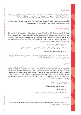 ‫�شمان	اجلودة‬

     ‫تدعى	املدار�س/ريا�س	الأطفال	لإبداء	اآرائها	حول	املراجعة،	وحول	ت�رشفات	فريق	املراجعة	واقرتاح	اأية	تغيريات	‬   ‫ُ‬
                      ‫لنموذج	املراجعة	ومعايريها،	اأو	الإر�ضادات	اخلا�ضة	بها	بو�ضفها	جانبا	من	عملية	تطوير	املراجعة.‬
                                                ‫ً‬                  ‫ّ‬

     ‫ويطلب	من	املدار�س/ريا�س	الأطفال	 اأن	ت�ضتكمل	ا�ضتبانة	بعد	النتهاء	من	املراجعة	وت�ض َلّم	 اإىل	وحدة	مراجعة	 اأداء	‬
                                                                                                                     ‫ُ‬
                                            ‫املدار�س.	وتهدف	هذه	ال�ضتبانة	اإىل	تطوير	املمار�ضات	يف	املراجعات	م�ضتقبالً.	‬


                                                                                              ‫بروتوكول	حماية	الطفل‬

     ‫يقوم	فريق	املراجعة	بجمع	معلومات	عن	املدر�ضة/الرو�ضة	من	م�ضادر	خمتلفة،	وقد	يح�ضل	الفريق	على	معلومات	‬
     ‫تتعلق	بادعاءات	مبمار�ضات	قد	حتدث	يف	املدر�ضة/الرو�ضة	للطالب/الأطفال	تتعلق	بالتحر�س	بهم	اأو	تهديدهم.		يتعامل	‬
     ‫فريق	املراجعة	مع	هذه	الدعاءات	ب�ضورة	جدية	وبح�ضا�ضية.	ولذا	عندما	ي�ضمع	فريق	املراجعة	بهذه	الدعاءات	من	‬
                                                             ‫ّ‬           ‫َّ‬
     ‫خالل	ا�ضتطالع	اأولياء	الأمور	اأو	املقابالت	معهم	اأو	من	الطلبة/الأطفال	اأنف�ضهم،	�ضيوؤخذ	الأمر	بجدية	�ضارمة	و�ضيتم	‬
      ‫ّ‬              ‫َّ‬
                                                                 ‫تطبيق	اإجراءات	وحدة	مراجعة	اأداء	املدار�س	كالتايل:	‬
                                                                              ‫‪ ‬توثيق	احلالة	يف	ا�ضتمارة	الأدلة.‬
                             ‫‪ ‬التاأكد	من	اأن	مدير	املدر�ضة/الرو�ضة	يقوم	باتخاذ	الإجراءات	املنا�ضبة	بهذا	ال�ضاأن.‬
                                                                                                 ‫َّ‬
                                                                       ‫‪ ‬اإبالغ	اجلهات	املخت�ضة	عن	هذه	احلالة.‬

     ‫وحدة	مراجعة	اأداء	املدار�س	لي�ضت	معنية	بال ّتعامل	مع	مثل	هذه	احلالت،	ولكنها	تقوم	باإبرازها	والتاأكد	من	اأن	اإدارة	‬
             ‫َّ‬                                                                   ‫ّ‬
                                                               ‫املدر�ضة/الرو�ضة	تقوم	باتخاذ	الإجراءات	الفاعلة	حيالها.‬


                                                                                                               ‫ال�شكاوى‬

     ‫تتوقع	 وحدة	 مراجعة	 اأداء	 املدار�س	 اأن	 تتم	 املراجعات	 ب�ضورة	 �ضل�ضة،	 ويف	 بع�س	 احلالت	 ال�ضتثنائية	 قد	 تكون	‬
      ‫املدر�ضة/الرو�ضة	 غري	 را�ضية	 عن	 اأي	 جانب	 من	 جوانب	 املراجعة،	 ويف	 هذه	 احلالة	 يجب	 على	 مدير	 املدر�ضة/‬
     ‫الرو�ضة	 اأن	يناق�س	هذه	اجلوانب	مع	قائد	فريق	املراجعة.	وعند	عدم	التمكن	من	حل	امل�ضكلة	باملدر�ضة/الرو�ضة،	‬
     ‫هناك	اإجراءات	على	املدر�ضة	اأن	تتبعها	لإي�ضال	هذه	امل�ضكلة	اإىل	وحدة	مراجعة	اأداء	املدار�س،	وقد	تاأتي	يف	�ضورة	‬
     ‫�ضكوى	تقدمها	املدر�ضة،	حيث	ي�ضتطيع	مدير	املدر�ضة/الرو�ضة	اأن	يقدم	�ضكوى	ر�ضمية	ح�ضب	الطرق	القانونية	املتبعة	‬
                                     ‫ّ‬                                                                           ‫ّ‬
                                                                                      ‫يف	هذا	ال�ضاأن	بهيئة	�ضمان	اجلودة.	‬

                                                                                      ‫وقد	تتعلق	ال�ضكوى	بالأمور	التالية:‬
                                                                            ‫‪� ‬ضلوك	املراجعني	(قواعد	ال�ضلوك).‬
                                                                                              ‫‪ ‬اأحكام	املراجعة.‬
                                                       ‫‪ ‬التغذية	الراجعة	اأو	جودة	ال َّتقرير	(التوا�ضل	والتفاعل).‬


                                                                                                              ‫التظلمات	‬

     ‫لدى	املدر�ضة/الرو�ضة	احلق	يف	رفع	التظلم	وفقاً	ل�ضيا�ضات	الهيئة	واإجراءاتها،	و�ضوف	تقدم	وثيقة	اإجراءات	و�ضيا�ضات	‬
                                ‫ّ‬
                                                                                     ‫التظلم	للمدار�س	وريا�س	الأطفال.‬


‫72‬
 