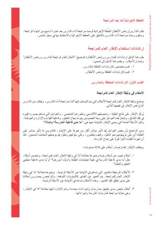 ‫اخلطط	االإجرائية	ملا	بعد	املراجعة‬

                                                                               ‫َّ‬
‫تقدم	املدار�س/ريا�س	الأطفال	اخلُ طة	الإجرائية	لوحدة	مراجعة	اأداء	املدار�س	بعد	ع�رشة	اأ�ضابيع	من	انتهاء	املراجعة.	‬
                                                                                                              ‫ّ‬
             ‫و�ضتقوم	وحدة	مراجعة	اأداء	املدار�س	بال َّتدقيق	على	اخلطط	الإجرائية	والحتفاظ	بها	يف	�ضجل	خا�س.	‬


                                                              ‫اإر�شادات	ا�شتخدام	االإطار	العام	للمراجعة‬
‫يقدم	هذا	الدليل	اإر�ضادات	للمدار�س	وريا�س	الأطفال؛	لتو�ضيح	"الإطارالعام	ملراجعة	املدار�س	وريا�س	الأطفال"‬
                                                           ‫واإ�ضدارالأحكام.	وينق�ضم	هذا	الدليل	اإىل	ق�ضمني:‬
                                                        ‫1.		ق�ضم	خم�ض�س	لالإر�ضادات	املتعلقة	باملدار�س.‬
                                                          ‫2.		ق�ضم	لالإر�ضادات	املتعلقة	بريا�س	الأطفال.	‬


                                                                  ‫الق�شم	االأول:	االإر�شادات	املتعلقة	باملدار�س‬

                                                                       ‫االأحكام	يف	وثيقة	االإطار	العام	للمراجعة‬

‫تو�ضح	وثيقة	الإطار	العام	للمراجعة	الأحكام	التي	يتم	التو�ضل	اإليها	اأثناء	مراجعة	اأداء	املدار�س،	ويطلب	من	املدار�س	‬
                ‫ُ‬                                         ‫ّ‬                                                     ‫ّ‬
                                                                               ‫اتباع	نف�س	الإطار	يف	تقييمها	الذّاتي.‬
                                                                                                                  ‫ّ‬

‫يركّ ز	الإطار	على	نتائج	الطلبة	– وحت�ضيلهم	الأكادميي	وتطورهم	ال�ضخ�ضي	– والعوامل	التي	ت�ضاهم	ب�ضورة	كبرية	‬  ‫ُ‬
‫يف	تلك	النتائج،	وت�ضمل	هذه	العوامل	على	وجه	اخل�ضو�س	جودة	جمال	التعليم،	وفاعلية	القيادة	والإدارة	واحلوكمة.	‬
                  ‫ولعل	الأ�ضئلة	العامة	التي	ي�ضعى	الإطار	لالإجابة	عنها	هي:	"ما	مدى	فاعلية	املدر�شة؟	وملاذا؟"‬

‫ومن	الوا�ضح	باأن	بع�س	العوامل	لها	تاأثري	مبا�رش	 اأكرث	من	غريها	على	الإجناز،	فالتدري�س	له	تاأثري	مبا�رش	على	‬
‫الطلبة؛	اأي	على	توجهاتهم	نحو	التعلّم،	وكيف	يتعلمون،	وعلى	�ضلوكهم	وتطورهم	بو�ضفهم	اأ�ضخا�ضا	نا�ضجني.	كما	‬
                 ‫ً‬                  ‫ّ‬                                                     ‫ّ‬
                                                              ‫اأن	جلودة	القيادة	تاأثريا	قويا	على	جناح	املدر�ضة.	‬
                                                                                     ‫ً ًّ‬

                                                         ‫ويتطلب	الإطار	العام	اإ�ضدار	اأحكام	على	ثالثة	م�ضتويات:‬

‫1.	اأحكام	جتيب	عن	اأ�ضئلة	رئي�ضة	ومتبوعة	بعالمة	‘‪ ’‬يف	وثيقة	الإطار	العام	للمراجعة،	وتت�ضمن	اأ�ضئلة،	‬
‫مثل:‘ما	مدى	فاعلية	املدر�ضة	يف	تلبية	احتياجات	الطلبة	واأولياء	 اأمورهم؟’ اأو‘ما	مدى	فاعلية	عمليتي	‬
                                                                                     ‫التعليم	والتعلّم؟’‬

‫2.		الأحكام	املرتبطة	باملعايري	التي	ت�ضاهم	يف	الإجابة	عن	الأ�ضئلة	الرئي�ضة.		ومتبوعة	بعالمة	‘‪ ’‬يف	وثيقة	‬
‫الإطار	العام	للمراجعة.	يتم	التعبري	عن	املعايري	كامل�ضتويات	املتوقعة.	واملراجعون	ي�ضدرون	 اأحكاما	‬
  ‫ً‬
                 ‫على	مدى	حتقق	تلك	املعايري.	وهذه	الأحكام	ت�ضاعد	يف	الإجابة	عن	الأ�ضئلة	الرئي�ضة.‬
                                                                                       ‫ّ‬

                                                                 ‫ٍ‬
‫3.	اأحكام	تخ�س	مدى	تطبيق	ممار�ضات	واإجراءات	حمددة:	وتتم	الإ�ضارة	 اإليها	بعالمة	‘‪ ’‬يف	الإطار،	‬
                                                 ‫وهي	مبثابة	مراجعة	ملمار�ضات	املدر�ضة	واإجراءاتها.‬




                                                                                                                       ‫82‬
 