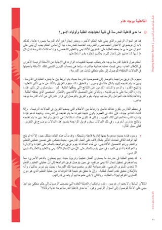 ‫الفاعلية	بوجه	عام‬

                                  ‫ما	مدى	فاعلية	املدر�شة	يف	تلبية	احتياجات	الطلبة	واأولياء	االأمور؟‬                 ‫‪‬‬

‫									هذا	هو	ال�ضوؤال	الرئي�س	والذي	يبنى	عليه	احلكم	الأخري،	ويعترب	اإيجازا	عن	اأداء	املدر�ضة	ب�ضورة	عامة.	كذلك	‬
                                         ‫ً‬
‫لبد	اأن	تو�ضع	يف	العتبار	اخل�ضائ�س	والظروف	اخلا�ضة	للمدر�ضة،	بيد	اأن	اأ�ضا�س	احلكم	يجب	اأن	يبنى	على	‬
        ‫ُ‬                        ‫َّ‬
‫ال�ضوؤال	عن	مدى	ما	يحققه	الطلبة	على	امل�ضتويني	الأكادميي	والتطورال�ضخ�ضي،	واإذا	ما	كانت	املدر�ضة	تبذل	كل	‬
                                           ‫ما	لديها	مل�ضاعدتهم	على	اإجناز	كل	ما	ميكّ نهم	اإجنازه	بقدر	ا�ضتطاعتهم.‬

‫									احلكم	حول	فاعلية	املدر�ضة	بوجه	عام	يتطلب	جتميعا	للتقييمات	الواردة	يف	الإجابة	عن	الأ�ضئلة	الرئي�ضة	الأخرى	‬
                                                            ‫ً‬
‫يف	الإطار	العام،	وهي	لي�ضت	عملية	ح�ضابية	مبا�رشة،	واإمنا	هي	بح�ضاب	الوزن	الن�ضبي	لتلك		الأ�ضئلة	واأهميتها	‬
                                           ‫يف	املجالت	املختلفة؛	للو�ضول	اإىل	حكم	منطقي	�ضامل	عن	املدر�ضة.	‬

‫									�ضيقوم	كل	فريق	مراجعة	بالتو�ضل	اإىل	خ�ضو�ضية	املدر�ضة	بحيث	يتم	الربط	بني	ما	ينجزه	الطلبة	يف	املدر�ضة،	‬
‫وبني	ما	يتم	تقدميه	 اإليهم	ب�ضكل	متنا�ضق	ومربر.	ولتحقيق	ذلك	�ضيقوم	الفريق	بالتاأكد	من	مدى	تاأثري	التعليم،	‬
‫واملنهج	املُقدم،	والدعم	وامل�ضاندة	املقدمني	على	النتائج	التي	يحققها	الطلبة.	كما			�ضيتو�ضلون	 اإىل	تاأثري	قيادة	‬
                                                ‫ّ‬                                                 ‫ّ‬
‫واإدارة	املدر�ضة	على	ما	يتم	تقدميه،	وبالتايل	على	التح�ضيل	الأكادميي	والتطور	ال�ضخ�ضي	الذي	يحققه	الطلبة.	‬
                                   ‫ّ‬
‫ولالأخذ	بكافة	هذه	العوامل	والربط	فيما	بينها،	يقوم	الفريق	بالتو�ضل	اإىل	قرار	ت�ضاركي	عن	اأداء	املدر�ضة	بوجه	‬
                                                                                                       ‫خا�س.	‬

‫									يف	معظم	املدار�س	يكون	هنالك	تنا�ضق	وارتباط	بني	الأحكام	التي	مينحها	الفريق	يف	املجالت	الرئي�ضة،		واإذا	‬
‫كانت	النتائج	جيدة،	فاإن	ذلك	يف	العموم	يكون	نتيجة	جلودة	ما	يتم	تقدميه	يف	املدر�ضة،	ونتيجة	لدعم	قيادة	‬
                                                                                 ‫ّ‬
‫واإدارة	املدر�ضة	اجليدتني	لتلك	اجلهود.	ولكن	قد	تكون	هناك	ا�ضتثناءات	يف	تنا�ضق	وترابط		بني	ما	يتم	تقدميه	‬
‫ونتائج	مدار�س	 اأخرى،	ويف	تلك	احلالت	�ضيقوم	فريق	املراجعة	بتف�ضري	هذه	احلالت	بو�ضوح	يف	التقرير،	‬
                                                                                      ‫فعلى	�ضبيل	املثال:‬

‫• وجود	قيادة	جديدة	مدعومة	بجهة	اإدارية	فاعلة	ون�ضيطة،	وقد	بداأت	هذه	القيادة	ب�ضكل	جيد،	اإل	اأنه	مل	يتح	‬
                                                                ‫ٍ‬
‫لها	الوقت	الكايف	ل ُتحدث	التاأثري	ب�ضكل	كاف	على	العمل	املدر�ضي،	بحيث	ينعك�س	على	حت�ضني	عمليتي	التعليم	‬
‫والتعلّم	ورفع	التح�ضيل	الأكادميي.	يف	هذه	احلالة	قد	يقوم	فريق	املراجعة	باحلكم	على	القيادة	والإدارة	‬
                                                   ‫ٍّ‬
‫واحلوكمة	بامل�ضتوى	اجليد،	يف	حني	يقوم	باحلكم	على		كل	من	الإجناز	الأكادميي	والتعليم	والتعلّم	بامل�ضتوى	‬
                                                                                              ‫املر�ضي.	‬
‫• قد	 يتمتع	 الطلبة	 يف	 مدر�ضة	 ما	 مب�ضتوى	 اأف�ضل	 تعليميا	 وتربويا	 حيث	 اإنهم	 يحظون	 بالدعم	 الأ�رشي؛	 مما	‬
                                                ‫ً‬      ‫ً‬
‫ي�ضاعدهم	يف	حتقيق	 اإجناز	 اأكادميي	مرتفع،	يف	حني	يتو�ضل	فريق	املراجعة	 اإىل	 اأن	عمليتي	التعليم	والتعلّم	‬
                         ‫ّ‬
‫ل	تتعدى	امل�ضتوى	املر�ضي،	فيتم	�ضياغة	التقرير	بخ�ضو�ضية	تلك	املدر�ضة،	بحيث	يتم	تربير	حالتها،	واأنه	‬
‫بالإمكان	حتقيق	تقدم	اأف�ضل	للطلبة،		واإن	ما	حتقق	هو	نتيجة	قلة	التوقعات	من	عملية	التعليم	الذي	هو	دون	‬
                                                                   ‫ّ‬
                             ‫امل�ضتوى	املتوقع	لهوؤلء	الطلبة،	وبالتايل	ل	يلبي	طموحاتهم	اأو	يتحدى	قدراتهم.	‬

‫املثالن	ال�ضابقان	ل	يعتربان	غريبني	،	بقدر	مايعك�ضان	العملية	املعقدة	التي	يت�ضمنها	الو�ضول	اإىل	حكم	منطقي	مرتابط	‬
               ‫مبني	على	الأدلة	للو�ضول	اإىل	ال�ضوؤال	الرئي�س	وهو،	" ما	مدى	فاعلية	املدر�ضة	بوجه	عام؟	وملاذا؟"‬




                                                                                                                        ‫03‬
 