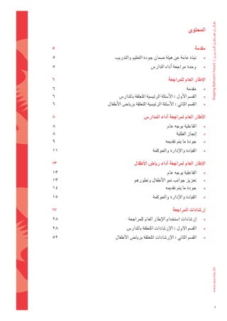 ‫املحتوى‬


‫5‬                                                               ‫ة‬
                                                                ‫مقدم 	‬
‫5‬        ‫نبذة	عامة	عن	هيئة	�ضمان	جودة	التعليم	والتدريب	‬              ‫•‬

‫5‬                                 ‫وحدة	مراجعة	اأداء	املدار�س	‬        ‫•‬

‫6‬                                             ‫ة‬
                                              ‫االطار	العام	للمراجع 	‬
‫6‬                                                         ‫مقدمة	‬     ‫•‬
‫6‬           ‫الق�ضم	الأول	:	الأ�ضئلة	الرئي�ضية	املتعلقة	باملدار�س	‬    ‫•‬
‫6‬    ‫الق�ضم	الثاين	:	الأ�ضئلة	الرئي�ضية	املتعلقة	بريا�س	الأطفال	‬     ‫•‬

‫8‬                            ‫س‬
                             ‫االأطار	العام	ملراجعة	اأداء	املدار� 	‬
‫8‬                                             ‫الفاعلية	بوجه	عام	‬     ‫•‬
‫8‬                                                   ‫اإجناز	الطلبة	‬   ‫•‬
‫9‬                                           ‫جودة	ما	يتم	تقدميه	‬      ‫•‬

‫11‬                                 ‫القيادة	والإدارة	واحلوكمة	‬        ‫•‬

‫31‬                     ‫ل‬
                       ‫االإطار	العام	ملراجعة	اأداء	ريا�س	االأطفا 	‬
‫31‬                                      ‫الفاعلية	بوجه	عام	‬           ‫•‬
‫31‬                    ‫تعزيز	جوانب	منو	الأطفال	وتطورهم	‬               ‫•‬
‫41‬                                    ‫جودة	ما	يتم	تقدميه	‬            ‫•‬

‫51‬                                 ‫القيادة	والإدارة	واحلوكمة	‬        ‫•‬

‫71‬                                               ‫ة‬
                                                 ‫اإر�شادات	املراجع 	‬
‫82‬                ‫اإر�ضادات	ا�ضتخدام	الإطار	العام	للمراجعة	‬          ‫•‬

‫82‬               ‫الق�ضم	الول	:	الإر�ضادات	املتعلقة	باملدار�س	‬        ‫•‬

‫25‬        ‫الق�ضم	الثاين	:	الإر�ضادات	املتعلقة	بريا�س	الأطفال	‬        ‫•‬




                                                                         ‫4‬
 