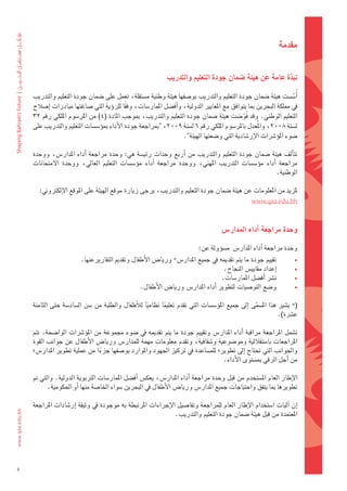 ‫مقدمة‬


                                                              ‫نبذة	عامة	عن	هيئة	�شمان	جودة	التعليم	والتدريب‬

     ‫اأُ�ض�ضت	هيئة	�ضمان	جودة	التعليم	والتدريب	بو�ضفها	هيئة	وطنية	م�ضتقلة،	تعمل	على	�ضمان	جودة	التعليم	والتدريب‬   ‫ّ‬
    ‫يف	مملكة	البحرين	مبا	يتوافق	مع	املعايري	الدولية،	واأف�ضل	املمار�ضات،	وفقا	للروؤية	التي	�ضاغتها	مبادرات	اإ�ضالح	‬
                                            ‫ً‬
     ‫التعليم	الوطني.	وقد	 فُو�ضت	هيئة	�ضمان	جودة	التعليم	والتدريب،	مبوجب	املادة	(4)	من	املر�ضوم	امللكي	رقم	23‬
                                                                                             ‫ّ‬
    ‫ل�ضنة	8002،	واملُعدل	باملر�ضوم	امللكي	رقم	6	ل�ضنة	9002،	"مبراجعة	جودة	الأداء	مبوؤ�ض�ضات	التعليم	والتدريب	على	‬
                                                                   ‫�ضوء	املوؤ�رشات	الإر�ضادية	التي	و�ضعتها	الهيئة".‬

    ‫تتاألف	هيئة	�ضمان	جودة	التعليم	والتدريب	من	 اأربع	وحدات	رئي�ضة	هي:	وحدة	مراجعة	 اأداء	املدار�س،	ووحدة	‬
    ‫مراجعة	 اأداء	 موؤ�ض�ضات	 التدريب	 املهني،	 ووحدة	 مراجعة	 اأداء	 موؤ�ض�ضات	 التعليم	 العايل،	 ووحدة	 المتحانات	‬
                                                                                                            ‫الوطنية.‬

       ‫ملزيد	من	املعلومات	عن	هيئة	�ضمان	جودة	التعليم	والتدريب،	يرجى	زيارة	موقع	الهيئة	على	املوقع	الإلكرتوين:‬
                                                                                                  ‫‪www.qaa.edu.bh‬‬



                                                                                     ‫وحدة	مراجعة	اأداء	املدار�س‬

                                                                           ‫وحدة	مراجعة	اأداء	املدار�س		م�ضوؤولة	عن:‬
                        ‫تقييم	جودة	ما	يتم	تقدميه	يف	جميع	املدار�س*	وريا�س	الأطفال	وتقدمي	التقاريرعنها.	‬             ‫•‬
                                                                                   ‫اإعداد	مقايي�س	النجاح.‬           ‫•‬
                                                                                  ‫ن�رش	 اأف�ضل	املمار�ضات.‬          ‫•‬
                                                 ‫و�ضع	التو�ضيات	لتطوير	 اأداء	املدار�س	وريا�س	الأطفال.‬              ‫•‬

    ‫(*	ي�ضري	هذا	امل�ضمى	 اإىل	جميع	املوؤ�ض�ضات	التي	تقدم	تعليما	نظاميا	لالأطفال	والطلبة	من	�ضن	ال�ضاد�ضة	حتى	الثامنة	‬
                                                    ‫ً‬      ‫ً‬                                       ‫َّ‬
                                                                                                             ‫ع�رشة).‬

    ‫ت�ضمل	املراجعة	مراقبة	 اأداء	املدار�س	وتقييم	جودة	ما	يتم	تقدميه	يف	�ضوء	جمموعة	من	املوؤ�رشات	الوا�ضحة.	تتم	‬
    ‫املراجعات	با�ضتقاللية	ومو�ضوعية	و�ضفافية،	وتقدم	معلومات	مهمة	للمدار�س	وريا�س	الأطفال	عن	جوانب	القوة	‬
    ‫واجلوانب	التي	حتتاج	 اإىل	تطوير؛	للم�ضاعدة	يف	تركيز	اجلهود	واملوارد	بو�ضفها	جزءا	من	عملية	تطوير	املدار�س؛	‬
                               ‫ً‬
                                                                                ‫من	اأجل	الرقي	مب�ضتوى	الأداء.‬

                                                                                         ‫َِ‬
    ‫الإطار	العام	امل�ضتخدم	من	 قبلِ 	وحدة	مراجعة	 اأداء	املدار�س،	يعك�س	 اأف�ضل	املمار�ضات	الرتبوية	الدولية.	والتي	مت	‬
          ‫تطويرها	مبا	يتفق	واحتياجات	جميع	املدار�س	وريا�س	الأطفال	يف	البحرين	�ضواء	اخلا�ضة	منها	اأو	احلكومية.	‬

    ‫اإن	 اآليات	ا�ضتخدام	الإطار	العام	للمراجعة	وتفا�ضيل	الإجراءات	املرتبطة	به	موجودة	يف	وثيقة	 اإر�ضادات	املراجعة	‬
                                                                                                  ‫َِ‬
                                                              ‫املعتمدة	من	قبل	هيئة	�ضمان	جودة	التعليم	والتدريب.‬




‫5‬
 