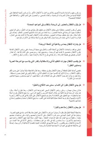 ‫يدركون	مفهوم	امل�ضاحة	بالن�ضبة	لأنف�ضهم	ولالآخرين؟	هل	بداأ	الأطفال	الأكرب	�ض ًنا	يدركون	اأهمية	املحافظة	على	‬
     ‫اللياقة	البدنية	من	خالل	التمرينات	الريا�ضية،	والغذاء	ال�ضحي،	واحل�ضول	على	النمو	الكايف،	واملحافظة	على	‬
                                                                                                 ‫النظافة	ال�ضخ�ضية؟‬


                                  ‫‪ ‬هل	يلتزم	االأطفال	باحل�شور	اإىل	الرو�شة	بانتظام	ويف	املواعيد	املحددة؟‬

     ‫												ينبغي	اأن	يكون	احل�ضور	منتظما؛	حتى	يتمكن	الأطفال	من	حتقيق	تقدم	جيد	يف	جوانب	التعلّم،	وعلى	املراجعني	‬
                                         ‫ّ ّ‬                                 ‫ً‬
     ‫ا�ضتق�ضاء	جهود	الرو�ضة	يف	متابعة	احل�ضور،	وما	تتخذه	من	اإجراءات	لت�ضجيع	احل�ضور	املنتظم.	ي�ضاف	اإىل	‬
     ‫ذلك	 اأ�ضئلة،	مثل:	هل	تختلف	معدلت	احل�ضور	باختالف	فئات	الأطفال	العمرية؟	 اإذا	كانت	هذه	هي	احلال،	‬
               ‫فلم؟	وما	الإجراء	الذي	تتخذه	الرو�ضة	حيال	ذلك؟	ميكن	طرح	اأ�ضئلة	مماثلة	عن	اللتزام	باملواعيد.‬
                                                                                                       ‫َ‬

                                                    ‫‪ ‬هل	ي�شارك	االأطفال	بحما�س	وفاعلية	يف	اأن�شطة	الرو�شة؟‬

     ‫												تتجلى	مواقف	واجتاهات	الأطفال	يف	اأن�ضطة	اللّعب	والتعلّم	ويف	حميط	الرو�ضة،	ففي	ريا�س	الأطفال	الفاعلة	‬
     ‫يكون	الأطفال	متحم�ضني	ملا	تقدمه	لهم	الرو�ضة،	ومندجمني	فيه،	وحري�ضني	على	امل�ضاركة	فيه.	 اأما	مقدار	‬
         ‫احلما�س	فيتجلى	يف	طبيعة	امل�ضاركة،	والرغبة	يف	طرح	الأ�ضئلة	والإجابة	عنها،	واملبادرة	بطرح	الأفكار.‬

                                                             ‫ّ‬
     ‫‪ ‬هل	يكت�شب	االأطفال	مهارات	التنظيم	الذاتي	واال�شتقللية	بالقدر	الذي	يتنا�شب	مع	املرحلة	العمرية	‬
                                                                                                    ‫وم�شتوى	التطور؟‬
                                                                                                      ‫ّ‬

     ‫												تقت�ضي	اأمناط	التعلّم	املختلفة	اأن	يعمل	الأطفال	بطرق	خمتلفة،	وهنا	تقدم	املالحظة	دليالً	مبا�رشا	على	مدى	تاأقلم	‬
                      ‫ً‬                       ‫ّ‬
     ‫وتكيف	الأطفال،	وما	اإذا	كانوا	قد	اكت�ضبوا	مهارات	التنظيم	الذّاتي،	والثقة	بالنف�س	يف	العمل	ب�ضورة	م�ضتقلة.	‬ ‫ّ‬
     ‫وهنا	يطرح	�ضوؤال:	هل	ي�رش	الأطفال	على	حل	امل�ضكالت	قدر	ا�ضتطاعتهم،	اأم	اأنهم	ي�ضت�ضلمون	ب�ضهولة	طالبني	‬
                                                                                     ‫ُّ‬                       ‫ُ‬
                                                                                               ‫امل�ضاعدة	من	الكبار؟‬


                                             ‫ّ‬        ‫ّ‬
                                           ‫‪ ‬هل	يبدي	االأطفال	تطورا	يف	اكت�شاب	�شمتي	حب	االطلع	والتخيل؟‬
                                                                                ‫ً‬

     ‫												هاتان	�ضمتان	مهمتان،	وعلى	ريا�س	الأطفال	ال�ضعي		لتعزيزهما	لدى	الأطفال،	وهنا	تطرح	 اأ�ضئلة،	مثل:	‬
     ‫هل	توفّر	الرو�ضة	فر�ضا	كافية	من	خالل	 اأن�ضطة	التدري�س	واملنهج	الدرا�ضي،	مبا	يتيح	لالأطفال	طرح	 اأ�ضئلة	‬
                                                                                            ‫ً‬
     ‫عما	يالحظونه،	مع	التعليق	على	املناق�ضات؟	وهل	يتم	ت�ضجيع	الأطفال	على	امل�ضاركة	يف	طرح	الأفكار	وجتربة	‬
     ‫الأ�ضياء	باأنف�ضهم؟	وهل	توجد	اأن�ضطة	عملية	كافية	قائمة	على	اللّعب،	مبا	يتيح	لالأطفال	ا�ضتخدام	خميلتهم	وا�ضتنتاج	‬
                     ‫ّ‬
                                                                                                 ‫اإجاباتهم	باأنف�ضهم؟‬


                                                                             ‫‪ ‬هل	يحرتم	االأطفال	زملءهم	والكبار؟‬

     ‫												مالحظة	اأن�ضطة	التعلّم	تقدم	فكرة	اأو	موؤ�رشا	عن	قدرة	الأطفال	على	العمل	معا	وفقا	ملا	هو	�ضائد	يف	فئتهم	العمرية.	‬
                                      ‫ً ً‬                                   ‫ً‬                 ‫ّ‬
                                           ‫ُ‬
     ‫وي�ضمل	هذا	يف	العمل	اجلماعي	مدى	قدرة	الأطفال	على	ال�ضتماع	لبع�ضهم	والبناء	على	م�ضاهمات	بع�ضهم	‬
     ‫بع�ضا،	وكيفية	توزيع	املهام	عند	تنفيذ	الواجبات	العملية.	ولهذا	املعيار	�ضلة	 اأي�ضا	بفهم	الأطفال	واحرتامهم	‬
                                    ‫ً‬                                                                            ‫ً‬
     ‫واإح�ضا�ضهم	 بالآخرين،	 وما	 ي�ضتندون	 اإليه	 يف	 ذلك	 من	 قيم	 ومعتقدات.	 وت�ضتقى	 الأدلة	 يف	 هذا	 ال�ضدد	 من	‬
                                         ‫ُ‬
     ‫ال�ضتماع	لالأطفال	وهم	يتكلمون،	ل�ضيما	كالمهم	يف	املناق�ضات	املعنية	بالق�ضايا	الأخالقية	اأو	الروحية،	اإ�ضافة	‬
                                                    ‫اإىل	مالحظة	تفاعلهم	يف	اجلوانب	الجتماعية	اخلا�ضة	بالرو�ضة.‬



‫95‬
 