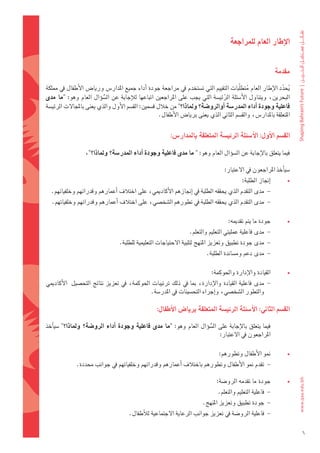 ‫االإطار	العام	للمراجعة‬


                                                                                                           ‫مقدمة‬

‫يحدد	الإطار	العام	متطلّبات	التقييم	التي	ت�ضتخدم	يف	مراجعة	جودة	اأداء	جميع	املدار�س	وريا�س	الأطفال	يف	مملكة	‬
                                                                                          ‫ُ‬               ‫ُ ّ‬
‫البحرين،	ويتناول	الأ�ضئلة	الرئي�ضة	التي	يجب	على	املراجعني	اتباعها	لالإجابة	عن	ال�ضوؤال	العام	وهو:	"ما	 مدى	‬
                          ‫ُّ‬                                                   ‫َّ‬
‫فاعلية	وجودة	اأداء	املدر�شة	اأوالرو�شة؟	وملاذا؟"	من	خالل	ق�ضمني:	الق�ضم	الأول	والذي	يعنى	باملجالت	الرئي�ضة	‬
                                                   ‫املتعلقة	باملدار�س،	والق�ضم	الثاين	الذي	يعنى	بريا�س	الأطفال.‬


                                                         ‫الق�شم	االأول:	االأ�شئلة	الرئي�شة	املتعلقة	باملدار�س:‬

                  ‫فيما	يتعلق	بالإجابة	عن	ال�ضوؤال	العام	وهو:	" ما	مدى	فاعلية	وجودة	اأداء	املدر�شة؟	وملاذا؟"،‬

                                                                                ‫�ضياأخذ	املراجعون	يف	العتبار:	‬
                                                                                          ‫اإجناز	الطلبة:‬       ‫•‬
  ‫-			مدى	التقدم	الذي	يحققه	الطلبة	يف	اإجنازهم	الأكادميي،	على	اختالف	اأعمارهم	وقدراتهم	وخلفياتهم.	‬                 ‫	‬
   ‫-		مدى	التقدم	الذي	يحققه	الطلبة	يف	تطورهم	ال�ضخ�ضي،	على	اختالف	اأعمارهم	وقدراتهم	وخلفياتهم.‬                     ‫	‬

                                                                                   ‫جودة	ما	يتم	تقدميه:‬         ‫•‬
                                                                 ‫-		مدى	فاعلية	عمليتي	التعليم	والتعلم.‬         ‫	‬
                                 ‫-		مدى	جودة	تطبيق	وتعزيز	املنهج	لتلبية	الحتياجات	التعليمية	للطلبة.‬            ‫	‬
                                                                         ‫-		مدى	دعم	وم�ضاندة	الطلبة.‬           ‫	‬

                                                                          ‫القيادة	والإدارة	واحلوكمة:	‬          ‫•‬
‫-			مدى	فاعلية	القيادة	والإدارة،	مبا	يف	ذلك	ترتيبات	احلوكمة،	يف	تعزيز	نتائج	التح�ضيل		الأكادميي	‬               ‫	‬
                                            ‫والتطور	ال�ضخ�ضي،	واإجراء	التح�ضينات	يف	املدر�ضة.‬

                                                  ‫الق�شم	الثاين:	االأ�شئلة	الرئي�شة	املتعلقة	بريا�س	االأطفال:	‬

‫	فيما	يتعلق	بالإجابة	على	ال�ضوؤال	العام	وهو:	"ما	مدى	فاعلية	وجودة	 اأداء	الرو�شة؟	 وملاذا؟"	�ضياأخذ	‬
                                                                        ‫ُّ‬                                         ‫	‬
                                                                            ‫املراجعون	يف	العتبار:‬

                                                                              ‫منو	الأطفال	وتطورهم:‬             ‫•‬
              ‫-		تقدم	منو	الأطفال	وتطورهم	باختالف	اأعمارهم	وقدراتهم	وخلفياتهم	يف	جوانب	حمددة.‬                  ‫	‬

                                                                             ‫جودة	ما	تقدمه	الرو�ضة:‬            ‫•‬
                                                                              ‫-		فاعلية	التعليم	والتعلم.‬       ‫	‬
                                                                       ‫-		جودة	تطبيق	وتعزيز	املنهج.‬            ‫	‬
                                      ‫-		فاعلية	الرو�ضة	يف	تعزيز	جوانب	الرعاية	الجتماعية	لالأطفال.‬             ‫	‬

                                                                                                                       ‫6‬
 