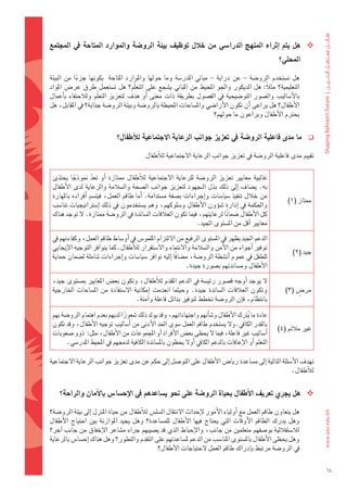 ‫‪ ‬هل	يتم	 اإثراء	املنهج	الدرا�شي	من	خلل	توظيف	بيئة	الرو�شة	واملوارد	املتاحة	يف	املجتمع	‬
                                                                                                             ‫املحلي؟‬

‫												هل	 ت�ضتخدم	 الرو�ضة	 -	 عن	 دراية	 -	 مباين	 املدر�ضة	 وما	 حولها	 واملوارد	 املتاحة	 	 بكونها	 جزءا	 من	 البيئة	‬
              ‫ً‬
‫التعليمية؟	 مثالً:	 هل	 الديكور	 واجلو	 املحيط	 من	 املباين	 ي�ضجع	 على	 التعلّم؟	 هل	 ت�ضتعمل	 طرق	 عر�س	 املواد	‬
‫بالأ�ضاليب	 وال�ضور	 التو�ضيحية	 يف	 الف�ضول	 بطريقة	 ذات	 معنى	 اأو	 هدف	 لتعزيز	 التعلّم	 ولالحتفاء	 باأعمال	‬
‫الأطفال؟	هل	يراعى	اأن	تكون	الأرا�ضي	وامل�ضاحات	املحيطة	بالرو�ضة	وبيئة	الرو�ضة	جذابة؟	يف	املقابل،	هل	‬
                                                                              ‫يحرتم	الأطفال	ويراعون	ما	حولهم؟‬


                                ‫ما	مدى	فاعلية	الرو�شة	يف	تعزيز	جوانب	الرعاية	االجتماعية	للأطفال؟‬                           ‫‪‬‬

                                              ‫تقييم	مدى	فاعلية	الرو�ضة	يف	تعزيز	جوانب	الرعاية	الجتماعية	لالأطفال‬

 ‫غالبية	 معايري	 تعزيز	 الرو�ضة	 للرعاية	 الجتماعية	 لالأطفال	 ممتازة	 اأو	 تعد	 منوذجا	 يحتذى	‬
            ‫ً‬        ‫ّ‬
 ‫به.	ي�ضاف	 اإىل	ذلك	بذل	الـجهود	لتعزيز	جوانب	ال�ضحة	وال�ضالمة	والرعاية	لدى	الأطفال	‬
 ‫من	خالل	تنفيذ	�ضيا�ضات	واإجراءات	ب�ضفة	م�ضتدامة.	 اأما	طاقم	العمل،	فيت�ضم	 اأفراده	باملهارة	‬
                                                                                                                 ‫ممتاز	(1)‬
 ‫واحلكمة	يف	 اإدارة	�ضوؤون	الأطفال	و�ضلوكهم،	وهم	ي�ضتخدمون	يف	ذلك	 اإ�ضرتاتيجيات	تنا�ضب	‬
 ‫كل	الأطفال	�ضمانا	لرعايتهم،	فيما	تكون	العالقات	ال�ضائدة	يف	الرو�ضة	ممتازة.	ل	توجد	هناك	‬
                                                                             ‫ً‬
                                                                 ‫معايري	اأقل	من	امل�ضتوى	اجليد.‬
 ‫الدعم	اجليد	يظهر	يف	امل�ضتوى	الرفيع	من	اللتزام	امللمو�س	يف	اأو�ضاط	طاقم	العمل،	وكفاءتهم	يف	‬
 ‫توفري	اأجواء	من	الأمن	وال�ضالمة	والنتماء	وال�ضتقرار	لالأطفال.كما	يتوافر	التوجيه	الإيجابي	‬
                                                                                                                   ‫جيد	(2)‬
 ‫للطفل	يف	عموم	اأن�ضطة	الرو�ضة،	م�ضافًا	اإليه	توافر	�ضيا�ضات	واإجراءات	�ضاملة	ل�ضمان	حماية	‬
                                                           ‫الأطفال	وم�ضاندتهم	ب�ضورة	جيدة.‬
 ‫ل	يوجد	 اأوجه	ق�ضور	رئي�ضة	يف	الدعم	املقدم	لالأطفال،	وتكون	بع�س	املعايري	مب�ضتوى	جيد،	‬
 ‫وتكون	 العالقات	 ال�ضائدة	 جيدة.	 وحيثما	 انعدمت	 اإمكانية	 ال�ضتفادة	 من	 امل�ضاحات	 اخلارجية	‬                     ‫ٍ‬
                                                                                                                ‫مر�س	(3)‬
                                       ‫بانتظام،	فاإن	الرو�ضة	تخطط	لتوفري	بدائل	فاعلة	واآمنة.‬

 ‫عادة	ما	يرتك	الأطفال	و�ضاأنهم	واجتهاداتهم،	وقد	يولد	ذلك	�ضعورا	لديهم	بعدم	اهتمام	الرو�ضة	بهم	‬
                                 ‫ً‬                                                     ‫ُ‬
 ‫بالقدر	الكايف.ول	ي�ضتخدم	طاقم	العمل	�ضوى	احلد	الأدنى	من	اأ�ضاليب	توجيه	الأطفال،	وقد	تكون	‬
                                                                                                            ‫غري	مالئم	(4)‬
 ‫اأ�ضاليب	غري	فاعلة،	فيما	ل	يحظى	بع�س	الأفراد	اأو	املجموعات	من	الأطفال،	مثل:		ذوو	�ضعوبات	‬
        ‫التعلم	اأو	الإعاقات	بالدعم	الكايف	اأول	يحظون	بامل�ضاندة	الكافية	لدجمهم	يف	املحيط	املدر�ضي.‬

‫تهدف	الأ�ضئلة	التالية	اإىل	م�ضاعدة	ريا�س	الأطفال	على	التو�ضل	اإىل	حكم	عن	مدى	تعزيز	جوانب	الرعاية	الجتماعية	‬
                                                                                                   ‫لالأطفال.‬


     ‫‪ ‬هل	يجري	تعريف	االأطفال	بحياة	الرو�شة	على	نحو	ي�شاعدهم	يف	االإح�شا�س	باالأمان	والراحة؟‬

‫												هل	يتعاون	طاقم	العمل	مع	اأولياء	الأمور	لإحداث	النتقال	ال�ضل�س	لالأطفال	من	حياة	املنزل	اإىل	بيئة	الرو�ضة؟	‬
‫وهل	 يدرك	 الطاقم	 الأوقات	 التي	 يحتاج	 فيها	 الأطفال	 للم�ضاعدة؟	 وهل	 يجيد	 املوازنة	 بني	 احتياج	 الأطفال	‬
‫لال�ضتقاللية	بو�ضفهم	متعلمني	من	جانب،	والإحباط	الذي	قد	ي�ضيبهم	جراء	م�ضاعر	الإخفاق	من	جانب	اآخر؟	‬
‫وهل	يحظى	الأطفال	بامل�ضتوى	املنا�ضب	من	الدعم	مل�ضاعدتهم	على	التقدم	والتطور؟	وهل	هناك	اإح�ضا�س	بالرعاية	‬
                                                ‫يف	الرو�ضة	مرتبط	باإدراك	طاقم	العمل	لحتياجات	الأطفال؟‬

                                                                                                                                 ‫46‬
 