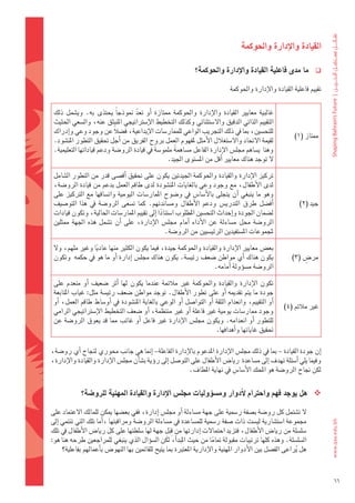 ‫القيادة	واالإدارة	واحلوكمة‬

                                                                ‫ما	مدى	فاعلية	القيادة	واالإدارة	واحلوكمة؟‬          ‫‪‬‬

                                                                                ‫تقييم	فاعلية	القيادة	والإدارة	واحلوكمة‬


 ‫غالبية	 معايري	 القيادة	 والإدارة	 واحلوكمة	 ممتازة	 اأو	 تعد	 منوذجاً	 يحتذى	 به.	 وي�ضمل	 ذلك	‬
                                    ‫ّ‬
 ‫التقييم	الذاتي	الدقيق	وال�ضتثنائي	وكذلك	التخطيط	الإ�ضرتاتيجي	املنبثق	عنه،	وال�ضعي	احلثيث	‬
 ‫للتح�ضني،	مبا	يف	ذلك	التجريب	الواعي	للممار�ضات	الإبداعية،	ف�ضالً	عن	وجود	وعي	واإدراك	‬
                                                                                                          ‫ممتاز	(1)‬
 ‫لقيمة	الحتاد	وال�ضتغالل	الأمثل	ملفهوم	العمل	بروح	الفريق	من	اأجل	حتقيق	التطور	املن�ضود.	‬
 ‫وهنا		ي�ضاهم	جمل�س	الإدارة	الفاعل	م�ضاهمةً 	ملمو�ضةً 	يف	قيادة	الرو�ضة	ودعم	قياداتها	التعليمية.	‬
                                                   ‫ل	توجد	هناك	معايري	اأقل	من	امل�ضتوى	اجليد.‬

 ‫تركيز	الإدارة	والقيادة	واحلوكمة	اجليدتني	يكون	على	حتقيق	اأق�ضى	قدر	من	التطور	ال�ضامل	‬
 ‫لدى	الأطفال،	مع	وجود	وعي	بالغايات	املن�ضودة	لدى	طاقم	العمل	بدعم	من	قيادة	الرو�ضة،	‬
 ‫وهو	ما	ينبغي	 اأن	يتجلى	بالأ�ضا�س	يف	و�ضوح	املمار�ضات	اليومية	وات�ضاقها	مع	الرتكيز	على	‬
 ‫اأف�ضل	 طرق	 التدري�س	 ودعم	 الأطفال	 وم�ضاندتهم.	 كما	 ت�ضعى	 الرو�ضة	 يف	 هذا	 التو�ضيف	‬                 ‫جيد	(2)‬
 ‫ل�ضمان	اجلودة	واإحداث	التح�ضني	املطلوب	ا�ضتنادا	اإىل	تقييم	املمار�ضات	احلالية،	وتكون	قيادات	‬
                                                 ‫ً‬
 ‫الرو�ضة	 حمل	 م�ضاءلة	 عن	 الأداء	 اأمام	 جمل�س	 الإدارة،	 على	 اأن	 ت�ضمل	 هذه	 اجلهة	 ممثلني	‬
                                                   ‫ملجموعات	امل�ضتفيدين	الرئي�ضيني	من	الرو�ضة.‬

 ‫بع�س	معايري	الإدارة	والقيادة	واحلوكمة	جيدة،	فيما	يكون	الكثري	منها	عاديا	وغري	ملهم،	ول	‬
                 ‫ً‬
 ‫يكون	هناك	اأي	مواطن	�ضعف	رئي�ضة.	يكون	هناك	جمل�س	اإدارة	اأو	ما	هو	يف	حكمه		وتكون	‬                             ‫ٍ‬
                                                                                                          ‫مر�س	(3)‬
                                                               ‫الرو�ضة	م�ضوؤولة	اأمامه.	‬

 ‫تكون	 الإدارة	 والقيادة	 واحلوكمة	 غري	 مالئمة	 عندما	 يكون	 لها	 اأثر	 �ضعيف	 اأو	 منعدم	 على	‬
 ‫جودة	ما	يتم	تقدميه	 اأو	على	تطور	الأطفال.	توجد	مواطن	�ضعف	رئي�ضة	مثل:	غياب	املتابعة	‬
 ‫اأو	التقييم،	وانعدام	الثقة	 اأو	التوا�ضل	 اأو	الوعي	بالغاية	املن�ضودة	يف	 اأو�ضاط	طاقم	العمل،	 اأو	‬
                                                                                                       ‫غري	مالئم	(4)‬
 ‫وجود	ممار�ضات	يومية	غري	فاعلة	اأو	غري	منتظمة،	اأو	�ضعف	التخطيط	الإ�ضرتاتيجي	الرامي	‬
 ‫للتطور	 اأو	انعدامه.	ويكون	جمل�س	الإدارة	غري	فاعل	 اأو	غائب	مما	قد	يعوق	الرو�ضة	عن	‬
                                                                          ‫حتقيق	غاياتها	واأهدافها.‬

‫اإن	جودة	القيادة	– مبا	يف	ذلك	جمل�س	الإدارة	املدعوم	بالإدارة	الفاعلة– اإمنا	هي	جانب	حموري	لنجاح	اأي	رو�ضة،	‬
‫وفيما	يلي	اأ�ضئلة	تهدف	اإىل	م�ضاعدة		ريا�س	الأطفال	على	التو�ضل	اإىل	روؤية	ب�ضاأن	جمل�س	الإدارة	والقيادة	والإدارة،	‬
                                                           ‫لكن	جناح	الرو�ضة	هو	املحك	الأ�ضا�س	يف	نهاية	املطاف.‬


             ‫‪ ‬هل	يوجد	فهم	واحرتام	الأدوار	وم�شوؤوليات	جمل�س	االإدارة	والقيادة	املهنية	للرو�شة؟‬

‫												ل	ت�ضتمل	كل	رو�ضة	ب�ضفة	ر�ضمية	على	جهة	م�ضاءلة	اأو	جمل�س	اإدارة،	ففي	بع�ضها	ميكن	للمالك	العتماد	على	‬
‫جمموعة	ا�ضت�ضارية	لي�ضت	ذات	�ضفة	ر�ضمية	للم�ضاعدة	يف	م�ضاءلة	الرو�ضة	ومراقبتها	،اأما	تلك	التي	تنتمي	اإىل	‬
                                                    ‫َِ‬
‫�ضل�ضلة	من	ريا�س	الأطفال،	فتزيد	احتمالت	اإدارتها	من	قبلِ 	جهة	لها	�ضلطتها	على	كل	ريا�س	الأطفال	يف	تلك	‬
‫ال�ضل�ضلة.	وهذه	كلها	ترتيبات	مقبولة	متاما	من	حيث	املبداأ،	لكن	ال�ضوؤال	الذي	ينبغي	للمراجعني	طرحه	هنا	هو:	‬
                                                                        ‫ً‬
      ‫هل	يراعى	الف�ضل	بني	الأدوار	املهنية	والإدارية	املعتربة	مبا	يتيح	للقائمني	بها	النهو�س	باأعمالهم	بفاعلية؟‬
                                                                                                         ‫ُ‬


                                                                                                                         ‫66‬
 