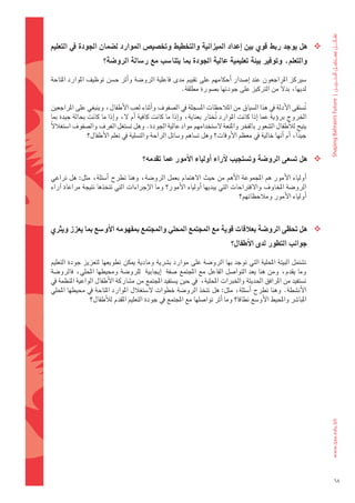 ‫‪ ‬هل	يوجد	ربط	قوي	بني	اإعداد	امليزانية	والتخطيط	وتخ�شي�س	املوارد	ل�شمان	اجلودة	يف	التعليم	‬
                      ‫والتعلم،	وتوفري	بيئة	تعليمية	عالية	اجلودة	مبا	يتنا�شب	مع	ر�شالة	الرو�شة؟‬

‫												�ضريكز	املراجعون	عند	 اإ�ضدار	 اأحكامهم	على	تقييم	مدى	فاعلية	الرو�ضة	واأثر	ح�ضن	توظيف	املوارد	املتاحة	‬
                                                   ‫لديها،	بدلً	من	الرتكيز	على	جودتها	ب�ضورة	مطلقة.‬

‫											ت�ضتقى	الأدلة	يف	هذا	ال�ضياق	من	املالحظات	امل�ضجلة	يف	ال�ضفوف	واأثناء	لعب	الأطفال،	وينبغي	على	املراجعني	‬
                                                                                                            ‫ُ‬
‫اخلروج	بروؤية	عما	 اإذا	كانت	املوارد	 تختار	بعناية،	واإذا	ما	كانت	كافية	 اأم	ل،	واإذا	ما	كانت	بحالة	جيدة	مبا	‬
                                                                      ‫ُ‬
‫يتيح	لالأطفال	ال�ضعور	بالفخر	واملتعة	ل�ضتخدامهم	مواد	عالية	اجلودة.	وهل	ت�ضتغل	الغرف	وال�ضفوف	ا�ضتغاللً	‬
                ‫جيدا،	اأم	اأنها	خالية	يف	معظم	الأوقات؟	وهل	ت�ضاهم	و�ضائل	الراحة	والت�ضلية	يف	تعلم	الأطفال؟‬‫ً‬

                                       ‫‪ ‬هل	ت�شعى	الرو�شة	وت�شتجيب	الآراء	اأولياء	االأمور	عما	تقدمه؟‬

‫											اأولياء	الأمور	هم	املجموعة	الأهم	من	حيث	الهتمام	بعمل	الرو�ضة،	وهنا	تطرح	 اأ�ضئلة،	مثل:	هل	تراعي	‬
‫الرو�ضة	املخاوف	والقرتاحات	التي	يبديها	 اأولياء	الأمور؟	وما	الإجراءات	التي	تتخذها	نتيجة	مراعاة	 اآراء	‬
                                                                              ‫اأولياء	الأمور	ومالحظاتهم؟‬



‫‪ ‬هل	حتظى	الرو�شة	بعلقات	قوية	مع	املجتمع	املحلي	واملجتمع	مبفهومه	االأو�شع	مبا	يعزز	ويرثي	‬
                                                                            ‫جوانب	التطور	لدى	االأطفال؟‬

‫												ت�ضتمل	البيئة	املحلية	التي	توجد	بها	الرو�ضة	على	موارد	ب�رشية	ومادية	ميكن	تطويعها	لتعزيز	جودة	التعليم	‬
‫وما	يقدم،	ومن	هنا	يعد	التوا�ضل	الفاعل	مع	املجتمع	�ضفة		 اإيجابية		للرو�ضة	وحميطها	املحلي،	فالرو�ضة	‬
‫ت�ضتفيد	من	املرافق	احلديثة	واخلربات	املحلية،		يف	حني	ي�ضتفيد	املجتمع	من	م�ضاركة	الأطفال	الواعية	املنظمة	يف	‬
‫الأن�ضطة.	وهنا	تطرح	 اأ�ضئلة،	مثل:	هل	تتخذ	الرو�ضة	خطوات	ل�ضتغالل	املوارد	املتاحة	يف	حميطها	املحلي	‬
                 ‫املبا�رش	واملحيط	الأو�ضع	نطاقا؟	وما	اأثر	توا�ضلها	مع	املجتمع	يف	جودة	التعليم	املقدم	لالأطفال؟‬




                                                                                                                      ‫86‬
 