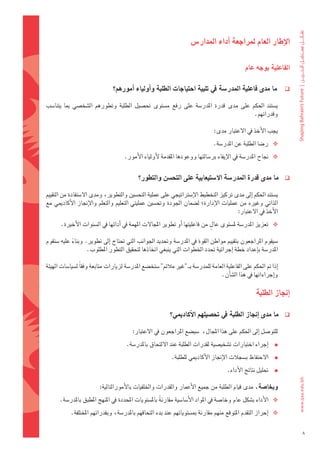 ‫االإطار	العام	ملراجعة	اأداء	املدار�س‬


                                                                                                  ‫الفاعلية	بوجه	عام	‬

                                 ‫ما	مدى	فاعلية	املدر�شة	يف	تلبية	احتياجات	الطلبة	واأولياء	اأمورهم؟‬                     ‫‪‬‬

‫										ي�ضتند	 احلكم	 على	 مدى	 قدرة	 املدر�ضة	 على	 رفع	 م�ضتوى	 حت�ضيل	 الطلبة	 وتطورهم	 ال�ضخ�ضي	 مبا	 يتنا�ضب	‬
                                                                                               ‫وقدراتهم.‬

                                                                                    ‫									يجب	الأخذ	يف	العتبار	مدى:‬
                                                                                   ‫‪ ‬ر�ضا	الطلبة	عن	املدر�ضة.‬
                                       ‫‪ ‬جناح	املدر�ضة	يف	الإيفاء	بر�ضالتها	ووعودها	املقدمة	لأولياء	الأمور.‬


                                              ‫ما	مدى	قدرة	املدر�شة	اال�شتيعابية	على	التح�شن	والتطور؟‬                   ‫‪‬‬

‫										ي�ضتند	احلكم	اإىل	مدى	تركيز	التخطيط	الإ�ضرتاتيجي	على	عملية	التح�ضني	والتطوير،	ومدى	ال�ضتفادة	من	التقييم	‬
‫الذاتي	وغريه	من	عمليات	الإدارة؛	ل�ضمان	اجلودة	وحت�ضني	عمليتي	التعليم	والتعلم	والإجناز	الأكادميي	مع	‬
                                                                                    ‫الأخذ	يف	العتبار:‬
                                                                            ‫ٍ‬
       ‫‪ ‬تعزيز	املدر�ضة	مل�ضتوى	عال	من	فاعليتها	اأو	تطوير	املجالت	املهمة	يف	اأدائها	يف	ال�ضنوات	الأخرية.‬

‫										�ضيقوم	املراجعون	بتقييم	مواطن	القوة	يف	املدر�ضة	وحتديد	اجلوانب	التي	حتتاج	اإىل	تطوير.	وبناء	عليه	�ضتقوم	‬
             ‫ً‬
                    ‫املدر�ضة	باإعداد	خطة	اإجرائية	حتدد	اخلطوات	التي	ينبغي	اتخاذها	لتحقيق	التطور	املطلوب.‬

‫									اإذا	مت	احلكم	على	الفاعلية	العامة	للمدر�ضة	بـ	"غري	مالئم" �ضتخ�ضع	املدر�ضة	لزيارات	متابعة	وفقاً	ل�ضيا�ضات	الهيئة	‬
                                                                                    ‫واإجراءاتها	يف	هذا	ال�ضاأن.‬

                                                                                                         ‫اإجناز	الطلبة‬

                                                              ‫ما	مدى	اإجناز	الطلبة	يف	حت�شيلهم	االأكادميي؟‬             ‫‪‬‬

                                           ‫									للتو�ضل	اإىل	احلكم	على	هذا	املجال،		�ضي�ضع	املراجعون	يف	العتبار:‬
                                        ‫اإجراء	اختبارات	ت�ضخي�ضية	لقدرات	الطلبة	عند	اللتحاق	باملدر�ضة.‬     ‫‪‬‬
                                                              ‫‪ ‬الحتفاظ	ب�ضجالت	الإجناز	الأكادميي	للطلبة.‬
                                                                                       ‫‪ ‬حتليل	نتائج	الأداء.‬

                           ‫وبخا�شة،	مدى	قيام	الطلبة	من	جميع	الأعمار	والقدرات	واخللفيات	بالأمورالتالية:‬
       ‫‪ ‬الأداء	ب�ضكل	عام	وخا�ضة	يف	املواد	الأ�ضا�ضية	مقارنةً 	بامل�ضتويات	املحددة	يف	املنهج	املطبق	باملدر�ضة.‬
           ‫‪ ‬اإحراز	التقدم	املتوقع	منهم	مقارنة	مب�ضتوياتهم	عند	بدء	التحاقهم	باملدر�ضة،	وبقدراتهم	املختلفة.		‬

                                                                                                                             ‫8‬
 