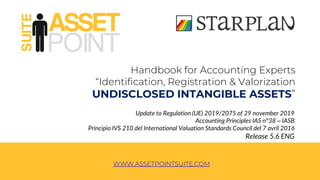 Handbook for Accounting Experts
“Identification, Registration & Valorization
UNDISCLOSED INTANGIBLE ASSETS”
Update to Regulation (UE) 2019/2075 of 29 november 2019
Accounting Principles IAS n°38 – IASB
Principio IVS 210 del International Valuation Standards Council del 7 avril 2016
Release 5.6 ENG
WWW.ASSETPOINTSUITE.COM
 