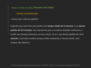 Pós-Graduação Ergodesign de interfaces – PUC Rio – 2010 - Lucas Trevisan e Marcelo R. Alonso Etapas de Análise dos Dados  / Resumo dos Dados Tarefas Cronometradas •   Como usar o desvio padrão? Suponha que você tem uma tarefa com  tempo médio de 6 minutos  e um  desvio padrão de 0,5 minutos . Isto representa que os usuários testados realizaram a tarefa com tempos próximos um dos outros. Já se o seu desvio padrão for de  3 minutos   você deve analisar porque estão realizando a mesma tarefa  com tempos tão distintos. 
