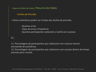 Pós-Graduação Ergodesign de interfaces – PUC Rio – 2010 - Lucas Trevisan e Marcelo R. Alonso Etapas de Análise dos Dados  / Resumo dos Dados Tarefas de Precisão •   Várias estatísticas podem ser tiradas das tarefas de precisão. - Quantos erros - Tipos de erros e frequência - Quantos participantes realizaram a tarefa com sucesso Ex.: Porcentagem de participantes que realizaram com sucesso mesmo precisando de assistência.  Porcentagem de participantes que realizaram com sucesso dentro do tempo previsto para a tarefa.  