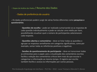Pós-Graduação Ergodesign de interfaces – PUC Rio – 2010 - Lucas Trevisan e Marcelo R. Alonso Etapas de Análise dos Dados  / Resumo dos Dados Dados de preferência do usuário •   Os dados preferenciais podem surgir de várias fontes diferentes como  pesquisas e questionários . -  Questões de escolha  – pode ser realizado sumarizando-se as respostas de cada questão individualmente e pode-se calcular uma média por item, possibilitando visualizar qual o número de participantes selecionaram cada resposta. -  Questões abertas e comentários  – deve-se listar todas as questões e agrupar as respostas semelhantes em categorias significativas, como por exemplo, somar todas as referências positivas e negativas. -  Sessões de questionamento do participante  – deve-se transcrever todas as entrevistas para o papel, pois a visualização dos comentários escritos facilita a seleção dos comentários críticos bem mais do que escutar e categorizar a informação ao mesmo tempo. O registro por escrito também facilita o acesso às informações por outras pessoas. 