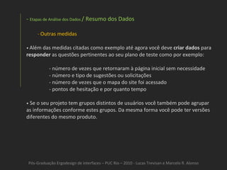 Pós-Graduação Ergodesign de interfaces – PUC Rio – 2010 - Lucas Trevisan e Marcelo R. Alonso Etapas de Análise dos Dados  / Resumo dos Dados Outras medidas •  Além das medidas citadas como exemplo até agora você deve  criar dados  para  responder  as questões pertinentes ao seu plano de teste como por exemplo: - número de vezes que retornaram à página inicial sem necessidade - número e tipo de sugestões ou solicitações - número de vezes que o mapa do site foi acessado - pontos de hesitação e por quanto tempo •   Se o seu projeto tem grupos distintos de usuários você também pode agrupar as informações conforme estes grupos. Da mesma forma você pode ter versões diferentes do mesmo produto. 