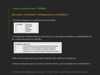Pós-Graduação Ergodesign de interfaces – PUC Rio – 2010 - Lucas Trevisan e Marcelo R. Alonso Etapas de Análise dos Dados  / Análise GRAVIDADE = SEVERIDADE + PROBABILIDADE DE OCORRÊNCIA •   Primeiro categorize o problema por severidade. •   A frequência é influenciada por dois fatores: % de usuários afetados e probabilidade de um usuário do grupo ser afetado. •   Não se preocupe sobre a precisão exata do valor relativo a frequencia. •   Pode-se perguntar para o usuário, durante o teste, qual a situação mais problemática. 