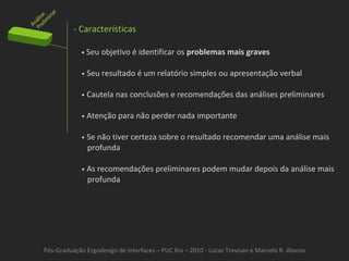 Pós-Graduação Ergodesign de interfaces – PUC Rio – 2010 - Lucas Trevisan e Marcelo R. Alonso - Características •  Seu objetivo é identificar os  problemas mais graves •   Seu resultado é um relatório simples ou apresentação verbal •   Cautela nas conclusões e recomendações das análises preliminares •   Atenção para não perder nada importante •   Se não tiver certeza sobre o resultado recomendar uma análise mais profunda •   As recomendações preliminares podem mudar depois da análise mais profunda 