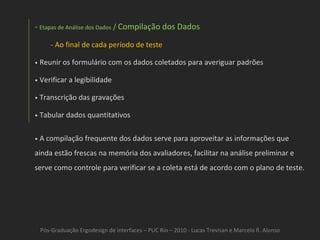 Pós-Graduação Ergodesign de interfaces – PUC Rio – 2010 - Lucas Trevisan e Marcelo R. Alonso Etapas de Análise dos Dados  /  Compilação dos Dados   Ao final de cada período de teste •   Reunir os formulário com os dados coletados para averiguar padrões •   Verificar a legibilidade •   Transcrição das gravações •   Tabular dados quantitativos •   A compilação frequente dos dados serve para aproveitar as informações que ainda estão frescas na memória dos avaliadores, facilitar na análise preliminar e serve como controle para verificar se a coleta está de acordo com o plano de teste. 