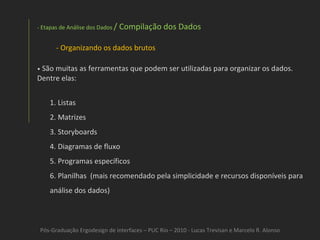Pós-Graduação Ergodesign de interfaces – PUC Rio – 2010 - Lucas Trevisan e Marcelo R. Alonso - Etapas de Análise dos Dados  / Compilação dos Dados Organizando os dados brutos •   São muitas as ferramentas que podem ser utilizadas para organizar os dados. Dentre elas: 1. Listas 2. Matrizes 3. Storyboards 4. Diagramas de fluxo 5. Programas específicos 6. Planilhas  (mais recomendado pela simplicidade e recursos disponíveis para análise dos dados) 