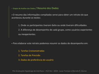 Pós-Graduação Ergodesign de interfaces – PUC Rio – 2010 - Lucas Trevisan e Marcelo R. Alonso Etapas de Análise dos Dados  / Resumo dos Dados •  O resumo das informações compiladas serve para obter um retrato do que aconteceu durante os testes: Onde os participantes tiveram êxito ou onde tiveram dificuldades.  A diferença de desempenho de cada grupo, como usuários experientes ou inexperientes. •   Para elaborar este retrato podemos resumir os dados de desempenho em: Tarefas Cronometradas Tarefas de Precisão Dados de preferência do usuário 
