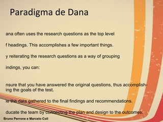 Paradigma de Dana Dana often uses the research questions as the top level of headings. This accomplishes a few important things.  By reiterating the research questions as a way of grouping  findings, you can:   Ensure that you have answered the original questions, thus accomplish-ing the goals of the test. Tie the data gathered to the final findings and recommendations. Educate the team by connecting the plan and design to the outcomes. 