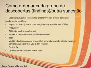 Como ordenar cada grupo de descobertas (findings)/outra sugestão Local versus global (an isolated problem versus a more general or  fundamental problem) Impact on users (time or data loss, injury or possible loss of life) Frequency Ability to work around or not Where in the product the problem occurred Task Visibility (a clear problem or one that occurs two weeks later because of something you did that you didn’t realize) Cost to fix Level of embarrassment to the user 