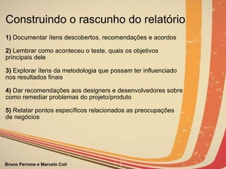 Construindo o rascunho do relatório 1)  Documentar ítens descobertos, recomendações e acordos   2)  Lembrar como aconteceu o teste, quais os objetivos principais dele   3)  Explorar ítens da metodologia que possam ter influenciado  nos resultados finais   4)  Dar recomendações aos designers e desenvolvedores sobre como remediar problemas do projeto/produto    5)  Relatar pontos específicos relacionados as preocupações  de negócios 