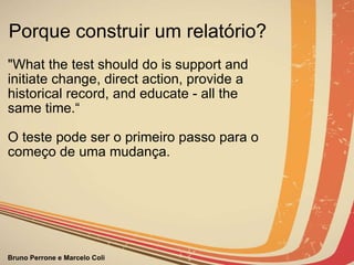 Porque construir um relatório? "What the test should do is support and initiate change, direct action, provide a historical record, and educate - all the same time.“ O teste pode ser o primeiro passo para o começo de uma mudança.                                                                                