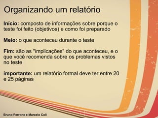 Organizando um relatório Início:  composto de informações sobre porque o teste foi feito (objetivos) e como foi preparado Meio:  o que aconteceu durante o teste   Fim:  são as "implicações" do que aconteceu, e o que você recomenda sobre os problemas vistos no teste importante:  um relatório formal deve ter entre 20 e 25 páginas     