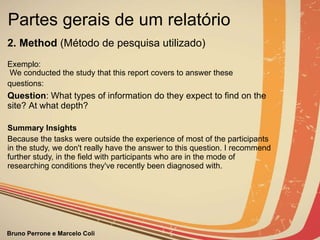 Partes gerais de um relatório  2. Method  (Método de pesquisa utilizado)                  Exemplo: We conducted the study that this report covers to answer these questions:   Question :  What types of information do they expect to find on the site?  At what depth? Summary Insights Because the tasks were outside the experience of most of the participants in the study, we don't really have the answer to this question. I recommend further study, in the field with participants who are in the mode of researching conditions they've recently been  diagnosed with. 