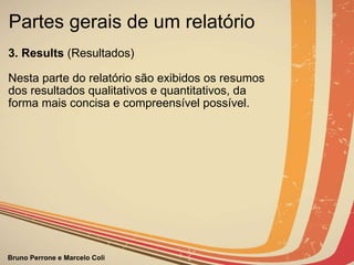 Partes gerais de um relatório  3. Results  (Resultados)                  Nesta parte do relatório são exibidos os resumos dos resultados qualitativos e quantitativos, da forma mais concisa e compreensível possível.                                                                                                                  