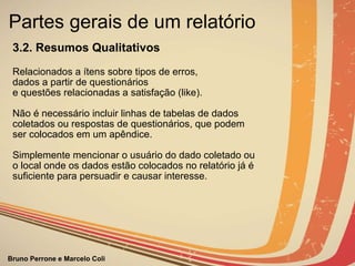 Partes gerais de um relatório  3.2. Resumos Qualitativos                  Relacionados a ítens sobre tipos de erros,  dados a partir de questionários e questões relacionadas a satisfação (like). Não é necessário incluir linhas de tabelas de dados coletados ou respostas de questionários, que podem ser colocados em um apêndice.   Simplemente mencionar o usuário do dado coletado ou o local onde os dados estão colocados no relatório já é suficiente para persuadir e causar interesse.                                                                                                             