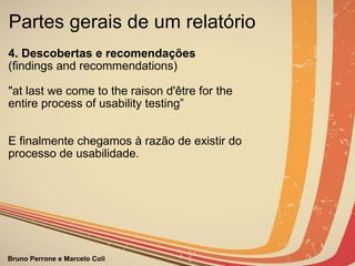 Partes gerais de um relatório  4. Descobertas e recomendações              (findings and recommendations) "at last we come to the raison d'être for the entire process of usability testing” E finalmente chegamos à razão de existir do processo de usabilidade. 