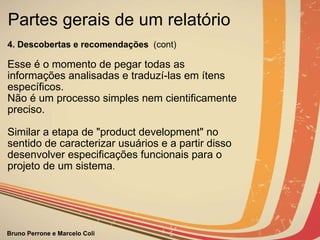 Partes gerais de um relatório  4. Descobertas e recomendações   (cont)           Esse é o momento de pegar todas as informações analisadas e traduzí-las em ítens específicos. Não é um processo simples nem cientificamente preciso. Similar a etapa de "product development" no sentido de caracterizar usuários e a partir disso desenvolver especificações funcionais para o projeto de um sistema . 