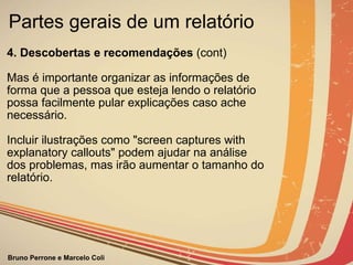 Partes gerais de um relatório  4. Descobertas e recomendações  (cont)             Mas é importante organizar as informações de forma que a pessoa que esteja lendo o relatório  possa facilmente pular explicações caso ache necessário. Incluir ilustrações como "screen captures with explanatory callouts" podem ajudar na análise dos problemas, mas irão aumentar o tamanho do relatório. 