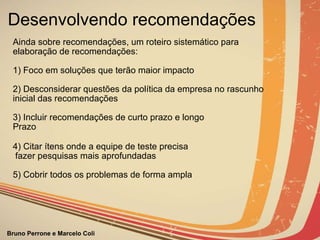 Desenvolvendo recomendações Ainda sobre recomendações, um roteiro sistemático para elaboração de recomendações: 1) Foco em soluções que terão maior impacto   2) Desconsiderar questões da política da empresa no rascunho inicial das recomendações   3) Incluir recomendações de curto prazo e longo  Prazo 4) Citar ítens onde a equipe de teste precisa fazer pesquisas mais aprofundadas   5) Cobrir todos os problemas de forma ampla   