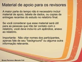 Material de apoio para os revisores A maior parte do tempo não é necessário incluir material de apoio, tabela de dados, ou copias de entregas recentes do estudo no relatório final. Se você considerar que esse material será útil para as pessoas que irão ter contato com o relatório, você deve incluí-lo um apêndice, anexo ao relatório. Importante:  Não citar nomes dos participantes, apenas fale de seu "background" ou alguma outra informação relevante. 