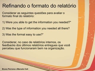Refinando o formato do relatório Considerar as seguintes questões para avaliar o formato final do relatório: 1) Were you able to get the information you needed?" 2) Was the type of information you needed all there? 3) Was the format easy to use?“ Considerar, no caso de relatórios internos, os feedbacks dos últimos relatórios entregues que você percebeu que funcionaram bem na organização. 