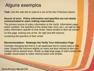 Alguns exemplos Task : Use the web site to reserve a car at the San Francisco airport. Source of error:  Policy information and specifics are not clearly communicated to users making reservations.  The primary source of policy information is the Verify  Information page, which contains  the specifics of the rental (rate, time, etc.), as well as any policy information specific to that rental. Users tended to skim all content on this page, looking only at the  far right and left columns containing the specifics of their   rental Recommendation:  Redesign the Verify Your Information Page Consider changing text that is in all uppercase text to mixed case or title case. Expand the columns slightly so users are less inclined to skim but instead will be slowed down. Break up  one  large page of solid content into smaller visual areas to make viewing easier and simpler. 