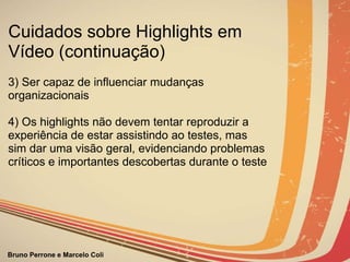 3) Ser capaz de influenciar mudanças organizacionais 4) Os highlights não devem tentar reproduzir a experiência de estar assistindo ao testes, mas sim dar uma visão geral, evidenciando problemas críticos e importantes descobertas durante o teste Cuidados sobre Highlights em Vídeo (continuação) 